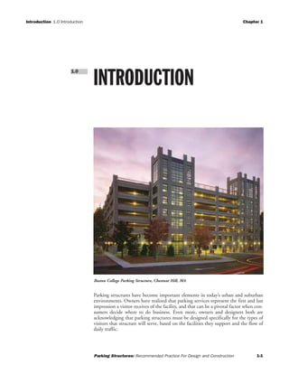 Introduction 1.0 Introduction Chapter 1
Parking Structures: Recommended Practice For Design and Construction 1-1
Parking structures have become important elements in today’s urban and suburban
environments. Owners have realized that parking services represent the first and last
impression a visitor receives of the facility, and that can be a pivotal factor when con-
sumers decide where to do business. Even more, owners and designers both are
acknowledging that parking structures must be designed specifically for the types of
visitors that structure will serve, based on the facilities they support and the flow of
daily traffic.
INTRODUCTION
1.0
Boston College Parking Structure, Chestnut Hill, MA
 