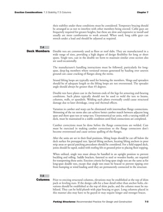 Erection Considerations 7.3 Stability/7.5 Columns Chapter 7
Parking Structures: Recommended Practice For Design and Construction 7-3
their stability under these conditions must be considered. Temporary bracing should
be arranged so as not to interfere with other members being erected. Cable guys are
frequently required for greater heights, but these are slow and expensive to install and
usually are more cumbersome to work around. When used, long cable guys can
stretch under a load and should be adjusted as required.
Deck Members Double tees are commonly used as floor or roof slabs. They are manufactured in a
wide range of sizes, providing a high degree of design flexibility for long or short
spans. Single tees, cast in the double tee form to maintain similar cross section also
are used occasionally.
The manufacturer’s handling instructions must be followed, particularly for long-
span, deep-leg members where torsional stresses generated by hauling over uneven
ground can cause cracking of flanges along the stems.
Strand lifting loops are typically used for hoisting the members. Slings and spreaders
should be of adequate length so the lifting loops are not overstressed. The spreader
angle should always be greater than 45 degrees.
Double tees have plates cast in the bottom ends of the legs for armoring end-bearing
conditions. Such plates typically should not be used to weld the tees to beams,
columns, walls, or spandrels. Welding such plates eventually could cause structural
damage due to later shrinkage, creep and thermal effects.
Variation in camber and warp can be eliminated with intermediate flange connections.
Shimming of the tee stems also can achieve better camber match between adjacent long
span and short span tees or ramp tees. Unsymmetrical tee units, with a varying width of
deck, must be maintained in a stable condition until final connections are completed.
Camber corrections must be done before the flange connections are welded. Care
must be exercised in making camber corrections so the flange connectors don't
become overstressed and cause serious spalling of the flanges.
After the units are set in their final positions, lifting loops should be cut off below the
deck surface for pretopped tees. Special lifting anchors, locating lifting anchors in pour
strip areas or special patching procedures should be considered. For a field topped deck,
joints should be taped, sealed with roofing felt or grouted prior to placing floor topping.
When utilized, single tees must always be handled in an upright position to prevent
buckling and rolling. Saddle brackets, fastened to steel or wooden bunks, are required
for transporting these units. Erection criteria for long-span single tees are the same as for
long-span double tees, except that single tees must be braced to prevent tipping over
from bumping or wind loading until they are permanently connected in the structure.
Columns Prior to erecting structural columns, elevations may be established at the top of shim
pack or leveling nuts. If the design calls for a base detail other than anchor bolts, ele-
vations should be established at the top of shim packs, and the column must be sta-
bilized. They can be held plumb with pipe bracing or guys. Long columns placed in
this manner also may have to be guyed or may require longer and stronger braces.
7.5
7.4
 