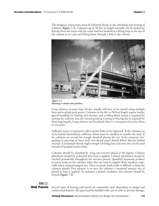 Erection Considerations 7.5 Columns/7.6 Wall Panels Chapter 7
Parking Structures: Recommended Practice For Design and Construction 7-4
The designer’s instructions must be followed closely in the unloading and turning of
columns (Figure 7-2). Columns up to 40 feet in length normally can be picked up
directly from the truck with the crane load line hooked to a lifting loop in the top of
the column or to a pin and lifting frame through a hole in the column.
Long columns of more than 40 feet usually will have to be turned using multiple
lines and multiple pick points. Columns in the 60- to 90-foot length require further
special handling for hauling and erection, and a rolling block system is required for
turning the columns into the vertical position. Guying or bracing also is required for
these long lengths. Long columns can be spliced when it is not practical to erect them
in one piece.
Sufficient access is required to allow anchor bolts to be tightened. If the columns are
to be loaded immediately, sufficient shims must be installed to transfer the load. If
the columns are erected far enough ahead of placing the rest of the structure, dry-
packing or grouting of bases with non-shrink grout should follow directly behind
erection. Continuous-thread, high-strength Dywidag bars and nuts also can be used
instead of standard anchor bolts.
Columns should be plumbed by using two transits placed at 90 degrees. Column
plumbness should be rechecked after load is applied. Column plumbness should be
checked periodically throughout the erection process. Spandrels frequently produce
eccentric loads on the columns when they are used to support floor members, espe-
cially when using pretopped tees. These eccentric loads make it difficult to keep the
columns plumb. One solution is to erect the columns a measured amount out of
plumb as load is applied. To maintain a plumb condition, the columns should be
braced (Figure 7-3).
Wall Panels Several types of bearing wall panels are commonly used, depending on design and
architectural features. All types must be handled with care in order to prevent damage.
7.6
Figure 7-2
Rotating a column into position.
 
