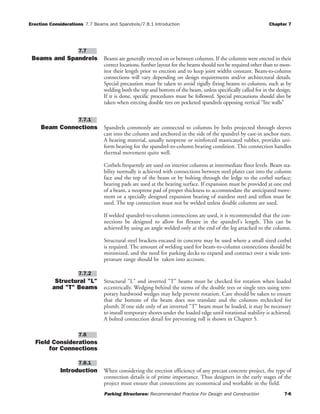 Erection Considerations 7.7 Beams and Spandrels/7.8.1 Introduction Chapter 7
Parking Structures: Recommended Practice For Design and Construction 7-6
Beams and Spandrels Beams are generally erected on or between columns. If the columns were erected in their
correct locations, further layout for the beams should not be required other than to mon-
itor their length prior to erection and to keep joint widths constant. Beam-to-column
connections will vary depending on design requirements and/or architectural details.
Special precaution must be taken to avoid rigidly fixing beams to columns, such as by
welding both the top and bottom of the beam, unless specifically called for in the design.
If it is done, specific procedures must be followed. Special precautions should also be
taken when erecting double tees on pocketed spandrels opposing vertical “lite walls”
Beam Connections Spandrels commonly are connected to columns by bolts projected through sleeves
cast into the column and anchored in the side of the spandrel by cast-in anchor nuts.
A bearing material, usually neoprene or reinforced masticated rubber, provides uni-
form bearing for the spandrel-to-column bearing condition. This connection handles
thermal movement quite well.
Corbels frequently are used on interior columns at intermediate floor levels. Beam sta-
bility normally is achieved with connections between steel plates cast into the column
face and the top of the beam or by bolting through the ledge to the corbel surface;
bearing pads are used at the bearing surface. If expansion must be provided at one end
of a beam, a neoprene pad of proper thickness to accommodate the anticipated move-
ment or a specially designed expansion bearing of stainless steel and teflon must be
used. The top connection must not be welded unless double columns are used.
If welded spandrel-to-column connections are used, it is recommended that the con-
nections be designed to allow for flexure in the spandrel's length. This can be
achieved by using an angle welded only at the end of the leg attached to the column.
Structural steel brackets encased in concrete may be used where a small sized corbel
is required. The amount of welding used for beam-to-column connections should be
minimized, and the need for parking decks to expand and contract over a wide tem-
perature range should be taken into account.
Structural "L"
and "T" Beams
Structural "L" and inverted "T" beams must be checked for rotation when loaded
eccentrically. Wedging behind the stems of the double tees or single tees using tem-
porary hardwood wedges may help prevent rotation. Care should be taken to ensure
that the bottom of the beam does not translate and the columns rechecked for
plumb. If one side only of an inverted "T" beam must be loaded, it may be necessary
to install temporary shores under the loaded edge until rotational stability is achieved.
A bolted connection detail for preventing roll is shown in Chapter 5.
Field Considerations
for Connections
Introduction When considering the erection efficiency of any precast concrete project, the type of
connection details is of prime importance. Thus designers in the early stages of the
project must ensure that connections are economical and workable in the field.
7.8.1
7.8
7.7.2
7.7.1
7.7
 