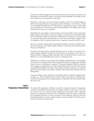 Erection Considerations 7.8.1 Introduction/7.8.3 Types of Connections Chapter 7
Parking Structures: Recommended Practice For Design and Construction 7-7
Connections should recognize the necessary tolerances between precast elements and
foundations and should be simple in detail and easily adjustable in the field to meet
job conditions not accounted for in the plans.
Repetition of the same connection improves quality control in the field, leading to
better structural performance. In general, common hardware, even if heavier, should
be used at lightly loaded units if it will eliminate a special piece mark or make welds
more uniform in size. This practice prevents the possibility of the lighter piece being
used where the heavy one is required.
Standardization also applies to dimensioning connection details. Little is gained by
slight changes in dimensions, since the savings in materials may be more than offset
by the extra labor needed to develop the modifications. Furthermore, if the changes
in connection dimensions and materials are not in increments large enough for visu-
al recognition, there is a greater chance that an improper connection may be used.
All items, materials, and procedures involved in making connections should be stan-
dard to the industry and readily available. Efficient connections also should minimize
the pieces of hardware.
In general, grouting and dry-packing should proceed as members are erected. Com-
posite topping typically is poured on top levels first, proceeding to lower floors, in
multi-bay pours. Topping usually takes place after the deck has been erected com-
pletely or to a natural dividing point such as an expansion joint.
Adjustments or changes in connections that could place additional stress in the products
or connections are not permitted without approval by the precast designer. He should be
alerted as soon as a discrepancy is apparent. The precast designer should be contacted
early enough to provide input into the remedial detail rather than be faced with an
accomplished fact difficult to change. This benefits all parties. Particular care should be
taken to prevent damage to the precast members when adjustments bring the unit into
final position.
In general, lifting anchors should be compatible with the method of shipping (flat,
on edge, etc.). They should be located so there will be no interference with the struc-
tural frame during the precast setting operations. If possible, they also should be hid-
den from view.
Temporary Connections To provide the appropriate stability, the need for a required number of temporary
connections should be determined by the number of floors or floor area, if the erec-
tor wants to erect in a structure before making final connections. This is especially
important for grouted connections, floor diaphragms and cold weather conditions.
For pretopped structures, it may be necessary to use temporary shear ties from the
pretopped double tees to shear walls to produce erection stability if the final connec-
tions are achieved in closure pours.
7.8.2
 