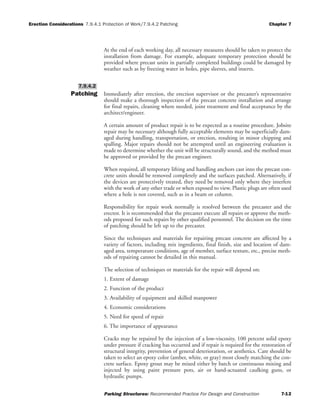 Erection Considerations 7.9.4.1 Protection of Work/7.9.4.2 Patching Chapter 7
Parking Structures: Recommended Practice For Design and Construction 7-12
At the end of each working day, all necessary measures should be taken to protect the
installation from damage. For example, adequate temporary protection should be
provided where precast units in partially completed buildings could be damaged by
weather such as by freezing water in holes, pipe sleeves, and inserts.
Patching Immediately after erection, the erection supervisor or the precaster’s representative
should make a thorough inspection of the precast concrete installation and arrange
for final repairs, cleaning where needed, joint treatment and final acceptance by the
architect/engineer.
A certain amount of product repair is to be expected as a routine procedure. Jobsite
repair may be necessary although fully acceptable elements may be superficially dam-
aged during handling, transportation, or erection, resulting in minor chipping and
spalling. Major repairs should not be attempted until an engineering evaluation is
made to determine whether the unit will be structurally sound, and the method must
be approved or provided by the precast engineer.
When required, all temporary lifting and handling anchors cast into the precast con-
crete units should be removed completely and the surfaces patched. Alternatively, if
the devices are protectively treated, they need be removed only where they interfere
with the work of any other trade or when exposed to view. Plastic plugs are often used
where a hole is not covered, such as in a beam or column.
Responsibility for repair work normally is resolved between the precaster and the
erector. It is recommended that the precaster execute all repairs or approve the meth-
ods proposed for such repairs by other qualified personnel. The decision on the time
of patching should be left up to the precaster.
Since the techniques and materials for repairing precast concrete are affected by a
variety of factors, including mix ingredients, final finish, size and location of dam-
aged area, temperature conditions, age of member, surface texture, etc., precise meth-
ods of repairing cannot be detailed in this manual.
The selection of techniques or materials for the repair will depend on:
1. Extent of damage
2. Function of the product
3. Availability of equipment and skilled manpower
4. Economic considerations
5. Need for speed of repair
6. The importance of appearance
Cracks may be repaired by the injection of a low-viscosity, 100 percent solid epoxy
under pressure if cracking has occurred and if repair is required for the restoration of
structural integrity, prevention of general deterioration, or aesthetics. Care should be
taken to select an epoxy color (amber, white, or gray) most closely matching the con-
crete surface. Epoxy grout may be mixed either by batch or continuous mixing and
injected by using paint pressure pots, air or hand-actuated caulking guns, or
hydraulic pumps.
7.9.4.2
 