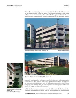 Introduction 1.0 Introduction Chapter 1
Parking Structures: Recommended Practice For Design and Construction 1-2
The need to create a parking structure that precisely fits the needs of the users can-
not be stressed enough. Unless the facility is user-friendly, projecting a safe, secure,
and easy to use environment, parkers will find other options. These needs have
become too vital to their peace of mind to be left unmet by the owner and designer.
As a result, creating the best parking structure for the site, users, and budget requires
a careful balance of all elements and a logical plan from start to finish. From the ini-
tial conception basics are decided until the parking structure opens, a host of choic-
es must be made that will affect the final design and cost of the project—which ulti-
mately will impact its value to the customer.
A PCI-Certified precaster can make a dramatic difference in the final result when
allowed to be involved in the process from the beginning while key design decisions
Pfizer Inc. Parking Structure (Building 290), Groton, CT
Mobile County Parking Garage,
Mobile, AL
photo: Thigpen Photography
Pittsburg Technology Center Garage, Pittsburg, PA photo: Michael Haritan
 