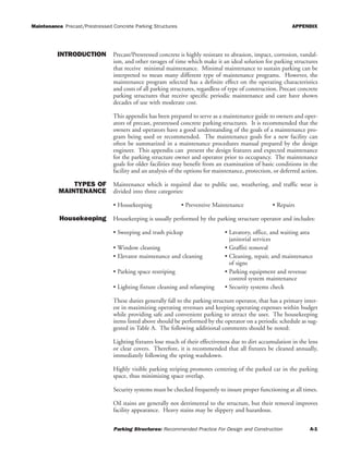 Maintenance Precast/Prestressed Concrete Parking Structures APPENDIX
Parking Structures: Recommended Practice For Design and Construction A-1
INTRODUCTION Precast/Prestressed concrete is highly resistant to abrasion, impact, corrosion, vandal-
ism, and other ravages of time which make it an ideal solution for parking structures
that receive minimal maintenance. Minimal maintenance to sustain parking can be
interpreted to mean many different type of maintenance programs. However, the
maintenance program selected has a definite effect on the operating characteristics
and costs of all parking structures, regardless of type of construction. Precast concrete
parking structures that receive specific periodic maintenance and care have shown
decades of use with moderate cost.
This appendix has been prepared to serve as a maintenance guide to owners and oper-
ators of precast, prestressed concrete parking structures. It is recommended that the
owners and operators have a good understanding of the goals of a maintenance pro-
gram being used or recommended. The maintenance goals for a new facility can
often be summarized in a maintenance procedures manual prepared by the design
engineer. This appendix can present the design features and expected maintenance
for the parking structure owner and operator prior to occupancy. The maintenance
goals for older facilities may benefit from an examination of basic conditions in the
facility and an analysis of the options for maintenance, protection, or deferred action.
TYPES OF
MAINTENANCE
Maintenance which is required due to public use, weathering, and traffic wear is
divided into three categories:
• Housekeeping • Preventive Maintenance • Repairs
Housekeeping Housekeeping is usually performed by the parking structure operator and includes:
• Sweeping and trash pickup • Lavatory, office, and waiting area
janitorial services
• Window cleaning • Graffiti removal
• Elevator maintenance and cleaning • Cleaning, repair, and maintenance
of signs
• Parking space restriping • Parking equipment and revenue
control system maintenance
• Lighting fixture cleaning and relamping • Security systems check
These duties generally fall to the parking structure operator, that has a primary inter-
est in maximizing operating revenues and keeping operating expenses within budget
while providing safe and convenient parking to attract the user. The housekeeping
items listed above should be performed by the operator on a periodic schedule as sug-
gested in Table A. The following additional comments should be noted:
Lighting fixtures lose much of their effectiveness due to dirt accumulation in the lens
or clear covers. Therefore, it is recommended that all fixtures be cleaned annually,
immediately following the spring washdown.
Highly visible parking striping promotes centering of the parked car in the parking
space, thus minimizing space overlap.
Security systems must be checked frequently to insure proper functioning at all times.
Oil stains are generally not detrimental to the structure, but their removal improves
facility appearance. Heavy stains may be slippery and hazardous.
 
