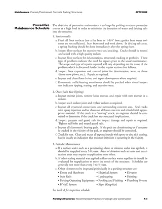 Maintenance Precast/Prestressed Concrete Parking Structures APPENDIX
Parking Structures: Recommended Practice For Design and Construction A-3
Preventive
Maintenance Schedule
The objective of preventive maintenance is to keep the parking structure protective
system at a high level in order to minimize the intrusion of water and deicing salts
into the concrete.
1. Semiannually
a. Flush all floor surfaces (use a fire hose or 1-1/4" hose; garden hose water vol-
umes are not sufficient). Start from roof and work down. In deicing salt areas,
a spring flushing should be done immediately after the spring thaw.
b. Inspect floor surfaces for excessive wear and cracking. Cracks should be routed
and sealed with a high quality sealant.
c. Inspect floor surfaces for delaminations, structural cracking or potholes. These
type of problems indicate the need for repairs prior to the usual maintenance.
The scope and type of repairs required will vary depending on the cause of the
problem which is discussed further in the repairs section that follows.
d. Inspect floor expansion and control joints for deterioration, wear, or abuse
(from snow plows, etc.). Repair as required.
e. Inspect and clean floor drains, and repair downspouts where required.
f. Elastomeric traffic-bearing membranes should be patched when visual inspec-
tion indicates ripping, tearing, and excessive wear.
2. Once Each Year (Spring)
a. Inspect mortar joints, remove loose mortar, and repair with new mortar or a
sealant.
b. Inspect each sealant joint and replace sealant as required.
c. Inspect all structural connections and surrounding concrete area. Seal cracks
with epoxy injection and/or clean out all loose concrete and rebuild with appro-
priate material. If the crack is a “moving” crack, an engineer should be con-
sulted to determine if the crack has any structural implications.
d. Inspect parapets and guard rails for impact damage and repair as required.
Tighten rail bolts and strand guard rails.
e. Inspect all elastomeric bearing pads. If the pads are deteriorating or if concrete
is cracked in the vicinity of the pad, an engineer should be consulted.
f. Check for rust. Clean and recoat all exposed metals with epoxy or zinc rich coating.
Rust is usually an indication that moisture intrusion is occurring in the vicinity.
3. Periodic Maintenance
a. If a surface sealer such as a penetrating silane or siloxene sealer was applied, it
should be reapplied every 5-8 years. Areas of abrasion such as turns and accel-
eration areas may require reapplication more often.
b. If other sealing material was applied as floor surface water repellent it should be
evaluated for reapplication to meet the needs of the structure. Schedules are
generally not more than every 3 to 5 years.
c. Other elements to be inspected periodically in a parking structure are:
• Doors and Hardware • Electrical System • Elevators
• Stair Rails • Landscaping • Painting
• Parking Operating Equipment • Roofing and Flashing • Plumbing System
• HVAC System • Signs (Graphics)
See Table B for inspection schedule.
 
