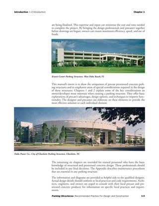 Introduction 1.0 Introduction Chapter 1
Parking Structures: Recommended Practice For Design and Construction 1-3
are being finalized. This expertise and input can minimize the cost and time needed
to complete the project. By bringing the design professionals and precaster together
before drawings are begun, owners can ensure maximum efficiency, speed, and use of
funds.
This manual’s intent is to show the uniqueness of precast prestressed concrete park-
ing structures and to emphasize areas of special considerations required in the design
of these structures. Chapters 1 and 2 explain some of the key considerations an
owner/developer must entertain when creating a parking structure. They offer basic
explanations of precast’s advantages, design options, and techniques to improve func-
tionality. The designer and precaster can elaborate on these elements to provide the
most effective solution to each individual element.
The remaining six chapters are intended for trained personnel who have the basic
knowledge of structural and prestressed concrete design. These professionals should
be included in any final decisions. The Appendix describes maintenance procedures
that are essential in any parking structure.
The information and diagrams are provided as helpful aids to the qualified designer.
Actual design details should conform to local practices and code requirements. Archi-
tects, engineers, and owners are urged to consult with their local precast and pre-
stressed concrete producer for information on specific local practices and require-
ments.
Kravis Center Parking Structure, West Palm Beach, FL
Duke Power Co., City of Charlotte Parking Structure, Charlotte, NC
 