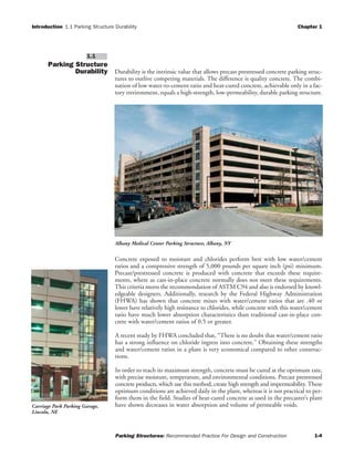 Introduction 1.1 Parking Structure Durability Chapter 1
Parking Structures: Recommended Practice For Design and Construction 1-4
Parking Structure
Durability Durability is the intrinsic value that allows precast prestressed concrete parking struc-
tures to outlive competing materials. The difference is quality concrete. The combi-
nation of low water-to-cement ratio and heat-cured concrete, achievable only in a fac-
tory environment, equals a high-strength, low-permeability, durable parking structure.
Concrete exposed to moisture and chlorides perform best with low water/cement
ratios and a compressive strength of 5,000 pounds per square inch (psi) minimum.
Precast/prestressed concrete is produced with concrete that exceeds these require-
ments, where as cast-in-place concrete normally does not meet these requirements.
This criteria meets the recommendation of ASTM C94 and also is endorsed by knowl-
edgeable designers. Additionally, research by the Federal Highway Administration
(FHWA) has shown that concrete mixes with water/cement ratios that are .40 or
lower have relatively high resistance to chlorides, while concrete with this water/cement
ratio have much lower absorption characteristics than traditional cast-in-place con-
crete with water/cement ratios of 0.5 or greater.
A recent study by FHWA concluded that, “There is no doubt that water/cement ratio
has a strong influence on chloride ingress into concrete.” Obtaining these strengths
and water/cement ratios in a plant is very economical compared to other construc-
tions.
In order to reach its maximum strength, concrete must be cured at the optimum rate,
with precise moisture, temperature, and environmental conditions. Precast prestressed
concrete products, which use this method, create high strength and impermeability. These
optimum conditions are achieved daily in the plant, whereas it is not practical to per-
form them in the field. Studies of heat-cured concrete as used in the precaster’s plant
have shown decreases in water absorption and volume of permeable voids.
1.1
Albany Medical Center Parking Structure, Albany, NY
Carriage Park Parking Garage,
Lincoln, NE
 