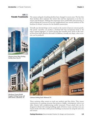 Introduction 1.3 Facade Treatments Chapter 1
Parking Structures: Recommended Practice For Design and Construction 1-8
Facade Treatments The nature and goals of parking facilities have changed in recent years. The fact that
these facilities often represent the visitor’s first and last impressions is not lost on
owners and developers. Making that impression more comfortable and reassuring, as
well as helping the structure fit into the neighborhood, have moved aesthetics to the
forefront in owners’ concerns for the finished construction.
Virtually any desired design can be created on the exterior of precast concrete panels.
The panels’ versatility can produce a finished look that incorporates brick or tile
inlays, exposed aggregate, or creative facings that resemble stone, brick or ribs creat-
ed from form liners placed in the mold. In addition, virtually any shape, color or tex-
ture can be produced.
These variations allow owners to reach any aesthetic goal they desire. They ensure
construction of a parking structure that projects a bright, contemporary style or an
older, historic look complementing nearby structures. Precast panels also can be
designed to blend with existing buildings made of brick or stone, and they even can
match closely with other, earlier precast buildings or structures by using the same mix
and texture.
1.3
Coliseum Parking Deck, Richmond VA
Chauncey Swan Plaza Parking
Facility, Iowa City, IA
Charleston County Health
Complex Parking Garage and
EMS Station, Charleston, SC
 