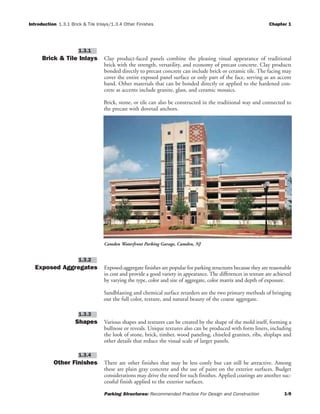 Introduction 1.3.1 Brick & Tile Inlays/1.3.4 Other Finishes Chapter 1
Parking Structures: Recommended Practice For Design and Construction 1-9
Brick & Tile Inlays Clay product-faced panels combine the pleasing visual appearance of traditional
brick with the strength, versatility, and economy of precast concrete. Clay products
bonded directly to precast concrete can include brick or ceramic tile. The facing may
cover the entire exposed panel surface or only part of the face, serving as an accent
band. Other materials that can be bonded directly or applied to the hardened con-
crete as accents include granite, glass, and ceramic mosaics.
Brick, stone, or tile can also be constructed in the traditional way and connected to
the precast with dovetail anchors.
Exposed Aggregates Exposed-aggregate finishes are popular for parking structures because they are reasonable
in cost and provide a good variety in appearance. The differences in texture are achieved
by varying the type, color and size of aggregate, color matrix and depth of exposure.
Sandblasting and chemical surface retarders are the two primary methods of bringing
out the full color, texture, and natural beauty of the coarse aggregate.
Shapes Various shapes and textures can be created by the shape of the mold itself, forming a
bullnose or reveals. Unique textures also can be produced with form liners, including
the look of stone, brick, timber, wood paneling, chiseled granites, ribs, shiplaps and
other details that reduce the visual scale of larger panels.
Other Finishes There are other finishes that may be less costly but can still be attractive. Among
these are plain gray concrete and the use of paint on the exterior surfaces. Budget
considerations may drive the need for such finishes. Applied coatings are another suc-
cessful finish applied to the exterior surfaces.
1.3.4
1.3.3
1.3.2
1.3.1
Camden Waterfront Parking Garage, Camden, NJ
 