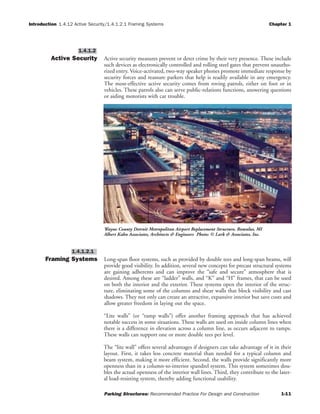 Introduction 1.4.12 Active Security/1.4.1.2.1 Framing Systems Chapter 1
Parking Structures: Recommended Practice For Design and Construction 1-11
Active Security Active security measures prevent or deter crime by their very presence. These include
such devices as electronically controlled and rolling steel gates that prevent unautho-
rized entry. Voice-activated, two-way speaker phones promote immediate response by
security forces and reassure parkers that help is readily available in any emergency.
The most-effective active security comes from roving patrols, either on foot or in
vehicles. These patrols also can serve public-relations functions, answering questions
or aiding motorists with car trouble.
Framing Systems Long-span floor systems, such as provided by double tees and long-span beams, will
provide good visibility. In addition, several new concepts for precast structural systems
are gaining adherents and can improve the “safe and secure” atmosphere that is
desired. Among these are “ladder” walls, and “K” and “H” frames, that can be used
on both the interior and the exterior. These systems open the interior of the struc-
ture, eliminating some of the columns and shear walls that block visibility and cast
shadows. They not only can create an attractive, expansive interior but save costs and
allow greater freedom in laying out the space.
“Lite walls” (or “ramp walls”) offer another framing approach that has achieved
notable success in some situations. These walls are used on inside column lines when
there is a difference in elevation across a column line, as occurs adjacent to ramps.
These walls can support one or more double tees per level.
The “lite wall” offers several advantages if designers can take advantage of it in their
layout. First, it takes less concrete material than needed for a typical column and
beam system, making it more efficient. Second, the walls provide significantly more
openness than in a column-to-interior spandrel system. This system sometimes dou-
bles the actual openness of the interior wall lines. Third, they contribute to the later-
al load-resisting system, thereby adding functional usability.
1.4.1.2.1
1.4.1.2
Wayne County Detroit Metropolitan Airport Replacement Structure, Romulus, MI
Albert Kahn Associates, Architects & Engineers Photo: © Lark & Associates, Inc.
 