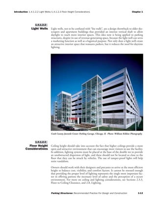 Introduction 1.4.1.2.2 Light Wells/1.4.1.2.3 Floor Height Considerations Chapter 1
Parking Structures: Recommended Practice For Design and Construction 1-12
Light Wells Light wells, not to be confused with “lite walls”, are a design throwback to older sky-
scrapers and apartment buildings that provided an interior vertical shaft to allow
daylight to reach more interior spaces. This idea now is being applied to parking
structures, despite its use of revenue-generating space, because the light well can serve
a marketing function as well as a logistical purpose. Not only does a light well create
an attractive interior space that reassures parkers, but it reduces the need for daytime
lighting.
Floor Height
Considerations
Ceiling height should take into account the fact that higher ceilings provide a more
open and attractive environment that can encourage more visitors to use the facility.
In addition, lighting systems must be placed at the base of the double tee to provide
an unobstructed dispersion of light, and these should not be located so close to the
floor that they can be struck by vehicles. The use of tamper-proof lights will help
resist vandalism.
Owners should work with their designers and precaster to arrive at the most efficient
height to balance cost, visibility, and comfort factors. It cannot be stressed enough
that providing the proper level of lighting represents the single most important fac-
tor in offering patrons the necessary level of safety and the perception of a secure
environment. For more on ceiling and lighting considerations, see Sections 2.3.3,
Floor to Ceiling Clearance, and 2.8, Lighting.
1.4.1.2.3
1.4.1.2.2
Cook County Juvenile Center Parking Garage, Chicago, IL Photo: William Kildow Photography
 