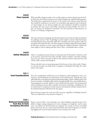 Introduction 1.4.1.3 Floor Layouts/1.5.1 Reduced Construction Cost due to Early Occupancy/Revenue Chapter 1
Parking Structures: Recommended Practice For Design and Construction 1-13
Floor Layouts When possible, designers prefer to lay out floor plans so visitors driving into the facil-
ity drive past the elevators and stair access before finding the available parking spaces.
This helps them understand the layout of the facility and indicates what direction
they should be walking in case there is no immediate sign apparent after leaving the
car. Such designs are not always possible, but such techniques should be considered
to produce the most secure and visibly reassuring structure possible. For more on
this, see Section 2.6, Pedestrian Circulation. For more specifics on floor layouts, see
Section 2.5, Parking Configurations.
Signage The type and amount of signage also directly impacts the security and safety perceptions
of a parking structure. These “wayfinding” systems include a variety of directional signs
and identification pieces that help traffic flow smoothly and ensure parkers easily can
remember where they left their cars. Basic programs include putting directional markers
for Elevators and Exits at every corner and along the ceiling in locations visible from
many angles as well as coding each floor with a color, a memorable name, or both.
Safety Measures Safety in a parking structure focuses on the protection of the parkers’ vehicles as well
as the patrons’ protection from slips and falls, vehicle accidents, and other mishaps
that can occur when a structure is open to the elements and has continuous foot and
vehicle traffic around and through it.
Owners should create an on-going program that focuses on key safety needs. Design-
ers and the precaster can help ensure a program is developed that helps the owner
achieve these goals.
Cost Considerations First cost considerations include, but are not limited to, land acquisition or rent, con-
struction, and development or enhancement of the infrastructure. Typically the owner
will weigh these costs against his projected operating budget, which is influenced by such
factors as number of available stalls and the anticipated traffic flow, and available financ-
ing arrangements to decide whether to move ahead with the project. Precast prestressed
concrete parking structures offer a number of economic advantages, including low cost
of construction in comparison to other systems and maximum number of spaces due to
the enhanced openness allowed by the clear spans.
Many elements impact the total cost of the structure, regardless of building material.
These are addressed in more detail in Chapter 2.
Reduced Construction
Cost Due To Early
Occupancy/Revenue
Precast concrete offers a key advantage over other building materials because of its
ability to begin casting components as soon as designs are completed—and in some
cases, even before the final drawings are prepared. By casting in factory-controlled
plants away from the site, work can proceed while other prep work goes on, includ-
ing digging and constructing foundations and creating access roads.
1.5.1
1.5
1.4.1.5
1.4.1.4
1.4.1.3
 