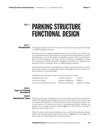 Parking Structure Fuctional Design 2.1 Introduction/2.1.1.1 Operational Types Chapter 2
Parking Structures: Recommended Practice For Design and Construction 2-1
Introduction This chapter provides an overview of many of the non-structural aspects of the design
of multilevel parking structures.
Parking structures are unique transportation facilities for vehicle travel, vehicle stor-
age and pedestrian travel, particularly since the personal interchange between vehicles
and pedestrians occurs in the relatively confined environment of a structured facility.
Because of this uniqueness, the design specialty of parking consulting has evolved.
For completeness of detail and quality completion of a project, it is important that
the project owner or developer retain a qualified parking consultant.
Functional design involves the development of vehicle and pedestrian flow in a park-
ing structure as well as the parking space layout. Operating and security functions are
also considered in functional design.
Parking functional design concerns for self-park structures include:
parking structure type circulation systems security
street access design parking configuration lighting
revenue control/operating systems pedestrian circulation graphics & signage
Types of Parking
Structures
Operational Types The two general types of parking structures are attendant-park facilities and self-park
facilities. In attendant-park facilities, the car is left at the entrance by the driver and
an attendant then parks the car. When the driver returns, the attendant retrieves the
car and transfers it to the driver at the exit. Attendant-park facilities maximize the
number of cars usually by stacked parking (Figure 2-1). They often are located in
high-value areas in larger cities.
Today, the most common type of parking structure in North America is the self-park
facility where the driver parks and retrieves his own car (Figure 2-2). This chapter will
discuss only the self-park approach to functional design.
2.1.1.1
2.1.1
2.1
PARKING STRUCTURE
FUNCTIONAL DESIGN
2.0
 