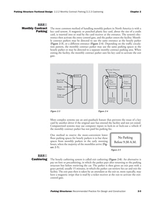Parking Structure Fuctional Design 2.2.2 Monthly Contract Parking/2.2.3 Cashiering Chapter 2
Parking Structures: Recommended Practice For Design and Construction 2-3
Monthly Contract
Parking
The most common method of handling monthly parkers in North America is with a
key card system. A magnetic or punched plastic key card, about the size of a credit
card, is inserted into or read by the card receiver at the entrance. The system’s elec-
tronics then activate the entry control gate, and the parker enters the facility. Month-
ly contract parkers may be directed to use the same entrance as the hourly parker
(Figure 2-3), or a different entrance (Figure 2-4). Depending on the traffic circula-
tion pattern, the monthly contract parker may use the same parking spaces as the
hourly parker or may be directed to a separate monthy contract parking area. When
exiting the facility, the monthly contract parker uses his key card to activate the exit
gate.
More complex systems use an anti-passback feature that prevents the reuse of a key
card by another driver if the original user has entered the facility and not yet exited.
Computerized systems may use computer inputs to lock-in or lock-out a vehicle if
the monthly contract parker has not paid his parking fee.
One method to reserve the more-convenient lower
floor parking spaces for hourly parkers is to bar these
spaces from monthly parkers in the early morning
hours, when the majority of the monthlies arrive (Fig-
ure 2-5).
Cashiering The hourly cashiering system is called exit cashiering (Figure 2-6). An alternative is
pay on foot or precashiering, in which the parker pays after returning to the parking
structure but before retrieving the car. The parker is then given an exit pass with a
grace period, usually 15 minutes, in which the parker can retrieve his car and exit the
facility. The exit pass then is taken by an attendant at the exit or, more typically, may
have a magnetic stripe that is read by a ticket receiver at the exit to activate the exit-
control gate.
2.2.3
2.2.2
No Parking
Before 9:30 A.M.
Figure 2-5
Dispenser
Receiver
Key Card
Ticket
Gate
Loop
Detector
Loop Detector
Key
Card
Gate
Receiver
Ticket
Dispenser
Monthly
Contract
Parking Parking
Hourly
Figure 2-3 Figure 2-4
 