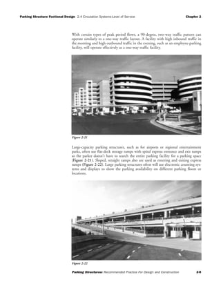 Parking Structure Fuctional Design 2.4 Circulation Systems-Level of Service Chapter 2
Parking Structures: Recommended Practice For Design and Construction 2-8
With certain types of peak period flows, a 90-degree, two-way traffic pattern can
operate similarly to a one-way traffic layout. A facility with high inbound traffic in
the morning and high outbound traffic in the evening, such as an employee-parking
facility, will operate effectively as a one-way traffic facility.
Large-capacity parking structures, such as for airports or regional entertainment
parks, often use flat-deck storage ramps with spiral express entrance and exit ramps
so the parker doesn't have to search the entire parking facility for a parking space
(Figure 2-21). Sloped, straight ramps also are used as entering and exiting express
ramps (Figure 2-22). Large parking structures often will use electronic counting sys-
tems and displays to show the parking availability on different parking floors or
locations.
Figure 2-21
Figure 2-22
 