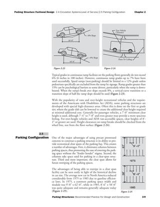 Parking Structure Fuctional Design 2.4 Circulation Systems-Level of Service/2.5 Parking Configuration Chapter 2
Parking Structures: Recommended Practice For Design and Construction 2-9
Typical grades in continuous ramp facilities on the parking floors generally do not exceed
6% (6 inches in 100 inches). However, continuous ramp grades up to 7% have been
used successfully. Speed ramps (non-parking) should be limited to a 12% grade unless
pedestrians specifically are excluded from the ramp by signage. Ramp grades greater than
15% can be psychological barriers to some drivers, particularly when the ramp is down-
bound. When the ramp’s break over slope exceeds 8%, a vertical-curve transition or a
transition slope of half the ramp slope should be used (Figure 2-23).
With the popularity of vans and over-height recreational vehicles and the require-
ments of the Americans with Disabilities Act (ADA), some parking structures are
developed with special high-clearance areas. Often this is done on the first or grade
tier, where the grade slab can be lowered to create the additional clear height required
at minimal additional cost. Generally for passenger vehicles, a 7'-0" minimum clear
height is used, although 7'-4" to 7'-8" and even greater may provide a more spacious
feeling. For over-height vehicles and ADA van-accessible spaces, clear heights of 8'-
2" or greater are used. Height clearances on ramp breaks should be checked from the
wheel line, not from the floor surface (Figure 2-24).
Parking Configuration One of the major advantages of using precast prestressed
concrete to construct a parking structure is its ability to pro-
vide economical clear spans of the parking bay. This creates
a number of advantages. First, it eliminates columns between
parking spaces, thus promoting the ease of entering the park-
ing space without the “fender bender” stigma. Second, the
columns take space used for parking in a clear-span struc-
ture. Third and most important, the clear span allows for
future restriping of the parking spaces.
The advantages of being able to restripe in a clear span
facility can be seen easily in light of the historical decline
in car size. The average new car in North America reduced
considerably from 1975 to 1985 due to gasoline efficien-
cy laws. In 1975, a common parking space width and
module was 9'-0" x 62'-0", while in 1985, 8'-6" x 58'-0"
was quite adequate and remains generally adequate today
(Figure 2-25).
2.5
> 8% Slope
10'-0"
> 8% Slope
10'-0"
True Vehicle
Clearance
Floor To Ceiling
Figure 2-24Figure 2-23
Figure 2-25
 