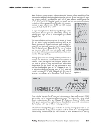 Parking Structure Fuctional Design 2.5 Parking Configuration Chapter 2
Parking Structures: Recommended Practice For Design and Construction 2-10
Some designers attempt to space columns along the bumper walls at a multiple of the
parking space width so columns projecting into the structure do not interfere with park-
ing. In other words, if a typical parking space is 8'-6" wide, columns would be spaced at
17'-0", 25'-6" or 34'-0". Since car lengths vary greatly and cars park randomly, column
projections seldom cause problems. Typically, it is more eco-
nomical to space columns on a double tee width module
such as 8'-0", 9'-0", 10'-0" or 12'-0".
In angle-parking facilities, the restriping advantages can be
even greater, because gains are achieved by rotating the
parking-space angle as well as decreasing the space width
(Figure 2-26).
The most efficient parking structure in terms of square
feet per space is not necessarily developed with a 90-
degree parking stall. Properly designed angle-parking lay-
outs with one-way end crossovers can be more efficient
than 90-degree layouts (Figure 2-27). The ease of parking
and improved safety with a one-way traffic angle parking
layout often offsets any decrease in efficiency when com-
pared to 90-degree parking.
Parking-space width and parking module (bumper wall to
bumper wall dimension) vary based on the desired level of
comfort. Some parking structure designers provide sepa-
rate sizes of spaces for large and small cars, while other
designers use one size for all. It is not uncommon to see a
one-size-fits-all parking space of 8'-6" (Figures 28 and 29)
in width compared to a large car space of 9'-0" wide and
a small car space of 7'-6" wide (Figure 2-30). The ratio of
large cars to small cars varies throughout North America.
Even with the “one-size-fits-all” concept, it is common to place small-car-only (SCO)
spaces at the end of parking rows adjacent to turns. This ensures that a large vehicle
doesn’t project into the drive lane (Figure 2-29). To control the size of vehicles using
SCO spaces, a closure line is placed across the end of the space with a notation on
the “small car only” sign of “Don’t overhang rear line.”
Vehicle turnover in a parking space is a factor in selecting parking-space width. A low
turnover facility for all-day parkers may have an 8'-2" width; 8'-6" may be provided
for an average turnover and 8'-10" for a turnover of more than five vehicles per day.
Figure 2-27
Figure 2-26
 