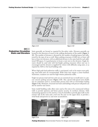 Parking Structure Fuctional Design 2.5.1 Accessible Parking/2.6 Pedestrian Circulation Stairs and Elevators Chapter 2
Parking Structures: Recommended Practice For Design and Construction 2-13
Pedestrian Circulation
Stairs and Elevators
Stairs generally are located as required by fire-safety codes. Elevators generally are
located in the direction of travel to the walking destination of the parker (Figure 2-
32). The number of elevators is dictated by the number of parking spaces but influ-
enced by the type of use as well. Many parking structures of 600 cars or fewer will
have at least two elevators, with an additional elevator in the same bank for each addi-
tional 500 spaces. It is good practice to locate a stair next to the elevators. Single ele-
vators should be used only with low-height parking structures where stair use is
encouraged and the elevator is supplied for visitors with difficulty using stairs, or as
required by ADA or the local building code.
Where high peak-load pedestrian traffic is anticipated, such as for major-event park-
ing, extra-wide stairs are recommended. Wide stairs may require a center handrail.
Sometimes, escalators are used for high-volume pedestrian traffic.
Single-run precast tread and riser units are an economical way to install stairs in a pre-
cast concrete parking structure (Figure 2-33). Also, special wide-spaced stem double
tees are sometimes used to, accommodate precast stairs with an intermediate landing
(Figure 2-34). Metal pan, structural steel stairs and landings with precast wall panels can
also be used for stair towers.
Some model building codes allow stairs used as fire exits to be constructed without
walls to provide openness and better passive security. In northern climates, while
maintaining openness on the interior, it may be desirable to provide glass walls on the
exterior side of the stairs and a roof over the stair on the upper deck, to provide a
wind break and prevent ice and snow accumulation.
2.6
Note:
Aisle Width 5'-0" Min., Typ.,
Aisle Width 8'-0" Min. For Van Accessible
Width
Aisle
17'-0"3'-0"
9"
9"
8'-0" Min.
Or Elevator.
Path To Exit
Path Width
3'-0" Min.
Figure 2-31 Figure 2-32
Figure 2-33 Figure 2-34
 