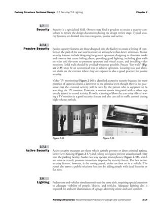 Parking Structure Fuctional Design 2.7 Security/2.8 Lighting Chapter 2
Parking Structures: Recommended Practice For Design and Construction 2-14
Security Security is a specialized field. Owners may find it prudent to retain a security con-
sultant to review the design documents during the design review stage. Typical secu-
rity features are divided into two categories, passive and active.
Passive Security Passive-security features are those designed into the facility to create a feeling of com-
fort on the part of the user and to create an atmosphere that deters criminals. Passive
security features include designing for general openness, designing to eliminate nooks
and corners that create hiding places, providing good lighting, including glass walls
on stairs and elevators to promote openness and visual access, and installing video
monitors. Solid walls should be avoided whenever possible. Precast “lite walls” (Fig-
ure 2-35) may be an economical way to achieve openness. Locating stair and eleva-
tor shafts on the exterior where they are exposed is also a good practice for passive
security.
Video-TV monitoring (Figure 2-36) is classified as passive security because the mere
presence of cameras creates a deterrent to the criminal even though there is no guar-
antee that the criminal activity will be seen by the person who is supposed to be
watching the TV monitor. However, a motion sensor integrated with a video tape
usually is used to record activity. Periodic scanning of floors by a security officer view-
ing a TV monitor is a good security feature and also can aid in traffic control during
high-volume periods.
Active Security Active security measures are those which actively prevent or deter criminal actions.
Lower-level fencing (Figure 2-37) and rolling steel gates prevent unauthorized entry
into the parking facility. Audio two-way speaker microphones (Figure 2-38), which
are voice-activated, promote immediate response by security forces. The best active-
security feature, however, is the roving patrol, either on foot or in a vehicle. The
patrol also serves a public-relations function by aiding people with dead batteries or
flat tires.
Lighting Pedestrians and vehicles simultaneously use the same aisle, requiring special attention
to adequate visibility of people, objects, and vehicles. Adequate lighting also is
required for ambient illumination of signage, deterring crime and user comfort.
2.8
2.7.2
2.7.1
2.7
Figure 2-36Figure 2-35
 