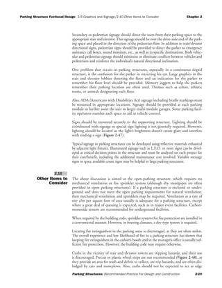 Parking Structure Fuctional Design 2.9 Graphics and Signage/2.10 Other Items to Consider Chapter 2
Parking Structures: Recommended Practice For Design and Construction 2-20
Secondary or pedestrian signage should direct the users from their parking space to the
appropriate stair and elevator.This signage should be over the drive-aisle end of the park-
ing space and placed in the direction of the pedestrian flow. In addition to stair/elevator
directional signs, pedestrian signs should be provided to direct the parker to emergency
assistance call boxes, sound monitors, etc., as well as to specific destinations. Both vehic-
ular and pedestrian signage should minimize or eliminate conflicts between vehicles and
pedestrians and reinforce the individual’s natural directional inclination.
One problem that occurs in parking structures, especially in a continuous sloped
structure, is the confusion for the parker in retrieving his car. Large graphics in the
stair and elevator lobbies denoting the floor and an indication for the parker to
remember his floor level should be provided. Memory joggers to help the parkers
remember their parking location are often used. Themes such as colors, athletic
teams, or animals designating each floor.
Also, ADA (Americans with Disabilities Act) signage including braille markings must
be mounted in appropriate locations. Signage should be provided at each parking
module to further assist the user in larger multi-module garages. Some parking facil-
ity operators number each space to aid in vehicle control.
Signs should be mounted securely to the supporting structure. Lighting should be
coordinated with signage so special sign lighting is not generally required. However,
lighting should be located so the light’s brightness doesn’t create glare and interfere
with reading a sign (Figure 2-47).
Typical signage in parking structures can be developed using reflective materials enhanced
by adjacent light fixtures. Illuminated signage such as L.E.D. or neon signs can be devel-
oped at critical decision points in the structure and must be analyzed on each project for
their cost/benefit, including the additional maintenance cost involved. Variable message
signs or space available count signs may be helpful in large parking structures.
Other Items to
Consider
The above discussion is aimed at the open-parking structure, which requires no
mechanical ventilation or fire sprinkler system (although dry standpipes are often
provided in open parking structures). If a parking structure is enclosed or under-
ground and does not meet the open parking requirements for natural ventilation,
then mechanical ventilation and sprinklers may be required. Ventilation at a rate of
one cfm per square foot of area usually is adequate for a parking structure, except
where a great deal of queuing is expected, such as in major event facilities. Carbon-
monoxide sensors are recommended for underground facilities.
When required by the building code, sprinkler systems for fire protection are installed in
a conventional manner. However, in freezing climates, a dry-type system is required.
Locating fire extinguishers in the parking areas is discouraged, as they are often stolen.
The overall experience and low likelihood of fire in a parking structure has shown that
keeping fire extinguishers in the cashier’s booth and in the manager’s office is usually suf-
ficient fire protection. However, the building code may require otherwise.
Curbs in the vicinity of stair and elevator towers are tripping hazards, and their use
is discouraged. Precast or plastic wheel stops are not recommended (Figure 2-48), as
they provide an area for trash and debris to collect, are trip hazards, and are often dis-
lodged by cars and snowplows. Also, curbs should not be expected to act as edge
2.10
 