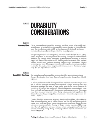 Durability Considerations 3.1 Introduction/3.2 Durability Factors Chapter 3
Parking Structures: Recommended Practice For Design and Construction 3-1
Introduction Precast prestressed concrete parking structures have been proven to be durable and
are well suited to areas where corrosion and freeze-thaw damage are potential prob-
lems. But in order to provide reliable service, they must be designed, fabricated,
erected, and maintained according to principles of good practice.
The precast prestressed concrete parking structure can be thought of as a lightly-
loaded bridge built in the configuration of a building. Parking structures differ from
bridges in that they are usually constructed on a building site, regulated by building
codes, and designed by engineers with building design experience. Like highway
bridges, however, they encounter dynamic loadings, severe temperature changes,
weathering, and often chloride penetration from deicing salts or ocean-generated air-
borne salts. The engineer must keep in mind the uniqueness of the structure, espe-
cially that it is exposed to the weather.
Durability Factors The major factors affecting parking-structure durability are restraint to volume
changes, deterioration from freeze-thaw cycles, and corrosion damage from chloride
exposure.
In precast prestressed concrete parking structures, dimensional-volume changes occur
due to concrete shrinkage and creep and temperature changes. Shrinkage and creep
shorten the members, but most of these strains occur before precast products are
erected, so their effects are minimized. Volume changes due to temperature varia-
tions, both daily and seasonal, will either shorten or elongate a member. Distress can
occur if the resistance to natural volume change induces excessively large forces. The
effects of volume changes on a parking structure are a structural design concern cov-
ered in Chapter 4.
Climatic durability relates to the structure’s ability to withstand the effects of freeze-
thaw action and deicing salts in colder climates, and the effects of airborne salt in
coastal areas. Moderate-climate regions may experience more freeze-thaw cycles than
where temperatures stay below freezing for longer periods. It also should be recog-
nized that salt application can cause concrete-surface scaling, particularly when the
concrete is relatively young. A map identifying different exposure conditions is pre-
sented in Figure 3-1.
3.2
3.1
DURABILITY
CONSIDERATIONS
3.0
 