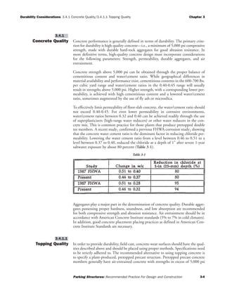 Durability Considerations 3.4.1 Concrete Quality/3.4.1.1 Topping Quality Chapter 3
Parking Structures: Recommended Practice For Design and Construction 3-4
Concrete Quality Concrete performance is generally defined in terms of durability. The primary crite-
rion for durability is high-quality concrete—i.e., a minimum of 5,000 psi compressive
strength, made with durable hard-rock aggregates for good abrasion resistance. In
more definitive terms, high-quality concrete design must incorporate considerations
for the following parameters: Strength, permeability, durable aggregates, and air
entrainment.
Concrete strength above 5,000 psi can be obtained through the proper balance of
cementitious content and water/cement ratio. While geographical differences in
material availability and performance exist, cementitious contents in the 600-700 lbs.
per cubic yard range and water/cement ratios in the 0.40-0.45 range will usually
result in strengths above 5,000 psi. Higher strength, with a corresponding lower per-
meability, is achieved with high cementitious content and a lowered water/cement
ratio, sometimes augmented by the use of fly ash or microsilica.
To effectively limit permeability of floor-slab concrete, the water/cement ratio should
not exceed 0.40-0.45. For even lower permeability in corrosive environments,
water/cement ratios between 0.32 and 0.40 can be achieved readily through the use
of superplasticizers (high-range water reducers) or other water reducers in the con-
crete mix. This is common practice for those plants that produce pretopped double
tee members. A recent study1 confirmed a previous FHWA corrosion study2 showing
that the concrete water cement ratio is the dominant factor in reducing chloride per-
meability. Lowering the water cement ratio from a level between 0.46 to 0.51 to a
level between 0.37 to 0.40, reduced the chloride at a depth of 1" after severe 1-year
saltwater exposure by about 80 percent (Table 3-1).
Aggregates play a major part in the determination of concrete quality. Durable aggre-
gates possessing proper hardness, soundness, and low absorption are recommended
for both compressive strength and abrasion resistance. Air entrainment should be in
accordance with American Concrete Institute standards (5% to 7% in cold climates).
In addition, good concrete placement placing practices as defined in American Con-
crete Institute Standards are necessary.
Topping Quality In order to provide durability, field-cast, concrete-wear surfaces should have the qual-
ities described above and should be placed using proper methods. Specifications need
to be strictly adhered to. The recommended alternative to using topping concrete is
to specify a plant-produced, pretopped precast structure. Pretopped precast concrete
members generally have air-entrained concrete with strengths in excess of 5,000 psi
3.4.1.1
3.4.1
Table 3-1
 