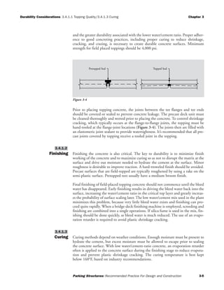 Durability Considerations 3.4.1.1 Topping Quality/3.4.1.3 Curing Chapter 3
Parking Structures: Recommended Practice For Design and Construction 3-5
and the greater durability associated with the lower water/cement ratio. Proper adher-
ence to good concreting practices, including proper curing to reduce shrinkage,
cracking, and crazing, is necessary to create durable concrete surfaces. Minimum
strength for field placed toppings should be 4,000 psi.
Prior to placing topping concrete, the joints between the tee flanges and tee ends
should be covered or sealed to prevent concrete leakage. The precast deck unit must
be cleaned thoroughly and wetted prior to placing the concrete. To control shrinkage
cracking, which typically occurs at the flange-to-flange joints, the topping must be
hand-tooled at the flange-joint locations (Figure 3-4). The joints then are filled with
an elastomeric joint sealant to provide watertightness. It’s recommended that all pre-
cast joints covered by topping receive a tooled joint in the topping.
Finishing Finishing the concrete is also critical. The key to durability is to minimize finish
working of the concrete and to maximize curing so as not to disrupt the matrix at the
surface and drive out moisture needed to hydrate the cement at the surface. Minor
roughness is desirable to improve traction. A hard-troweled finish should be avoided.
Precast surfaces that are field-topped are typically roughened by using a rake on the
semi-plastic surface. Pretopped tees usually have a medium broom finish.
Final finishing of field-placed topping concrete should not commence until the bleed
water has disappeared. Early finishing results in driving the bleed water back into the
surface, increasing the water/cement ratio in the critical top layer and greatly increas-
es the probability of surface scaling later. The low water/cement mix used in the plant
minimizes this problem, because very little bleed water exists and finishing can pro-
ceed quite rapidly. When a bridge-deck finishing machine is employed, screeding and
finishing are combined into a single operations. If silica fume is used in the mix, fin-
ishing should be done quickly, as bleed water is much reduced. The use of an evapo-
ration retarder is required to avoid plastic shrinkage cracking.
Curing Curing methods depend on weather conditions. Enough moisture must be present to
hydrate the cement, but excess moisture must be allowed to escape prior to sealing
the concrete surface. With low water/cement-ratio concrete, an evaporation retarder
often is applied to the concrete surface during the finishing stage to reduce evapora-
tion and prevent plastic shrinkage cracking. The curing temperature is best kept
below 160°F, based on industry recommendations.
3.4.1.3
3.4.1.2
Pretopped Seal Topped Seal
Figure 3-4
 