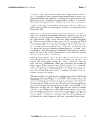 Durability Considerations 3.4.1.3 Curing Chapter 3
Parking Structures: Recommended Practice For Design and Construction 3-6
The ability to achieve high durability through various curing methods has been stud-
ied in a recently released report.1 Various durability properties were measured in con-
cretes cured in different ways and mixed with different water/cement ratios. Each test-
ed concrete specimen was cured in a water tank, under wet burlap, or by heat-curing.
Concretes incorporating admixtures of silica fume were cured under wet burlap only.
A portion of that paper is reprinted here, which presents conclusive evidence that
plant-cast heat-cured concrete exhibits superior durability characteristics to concrete
poured in the field:
“The results of this study show that heat-cured conventional concretes at 0.32, 0.37,
and 0.46 w/c produced water absorptions and volume of permeable voids that were
much lower that the 12 moist- and tank-cured mixtures that were moist-cured for 7
days and contained 0, 5, and 7.5 percent silica fume. In fact, at all water/cement ratios
the silica fume concretes had volume of permeable voids that were on average 100 and
50 percent greater than the heat-cured conventional concretes for the 5 and 7.5 per-
cent silica fume additive rates, respectively. The highest volume of permeable voids
for heat-cured conventional concrete was only 7.97 percent, a value lower than the
9.62 percent voids of the best performing silica fume mixture (0.33 w/c with 7.5 per-
cent silica fume). These high absorption values for all of the silica fume concretes may
explain the high surface chloride concentrations for these silica fume concretes
observed during the long-term ponding tests.
“The long-term ponding tests showed that the AASHTO grade 0.46 w/c heat-cured
concrete had the lowest near surface chloride concentration when compared to the
0.46 w/c moist-cured concretes, including the 5.0 and 7.5 percent silica fume mix-
tures. These surface chlorides for the 0.46 w/c heat-cured concrete averaged about 36
percent less than the four other moist-cured 0.46 w/c concretes with or without sili-
ca fume. The long-term ponding tests also indicate that the heat-cured convention-
al concretes at 0.32, 0.37, and 0.46 w/c had lower or essentially equal chloride con-
tents at all measured depths when compared to the burlap- or water tank-cured con-
ventional concretes at the same w/c.
“These current observations confirm similar conclusions about the beneficial effects of
heat-curing on chloride profiles in 0.44 w/c AASHTO grade concrete studied in the
1987 FHWA study of heat-cured versus moist-cured w/c concrete. This current study
also showed that the 28-day compressive strength of properly heat-cured concrete was
not lowered by heat-curing, even when the cylinders did not receive any supplemental
wet- or moist-curing after the initial overnight heat-curing. This conclusion, in con-
junction with the lower water and chloride absorption, lower volume of permeable
voids, lower 1-year chloride content profiles, and comparable estimated time to corro-
sion values, indicates that heat-cured conventional concretes are far more impervious
to water and chloride ingress than identical moist-cured AASHTO grade 0.46 w/c
concretes. The 0.37 and 0.32 w/c heat-cured concretes also had equal or better resis-
tance to water and chloride ingress than moist-cured concretes with equal w/c levels.”
 