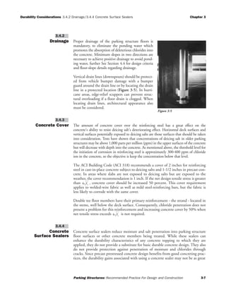 Durability Considerations 3.4.2 Drainage/3.4.4 Concrete Surface Sealers Chapter 3
Parking Structures: Recommended Practice For Design and Construction 3-7
Drainage Proper drainage of the parking structure floors is
mandatory, to eliminate the ponding water which
promotes the absorption of deleterious chlorides into
the concrete. Minimum slopes in two directions are
necessary to achieve positive drainage to avoid pond-
ing water, further See Section 4.4 for design criteria
and floor-slope details regarding drainage.
Vertical drain lines (downspouts) should be protect-
ed from vehicle bumper damage with a bumper
guard around the drain line or by locating the drain
line in a protected location (Figure 3-5). In hurri-
cane areas, edge-relief scuppers can prevent struc-
tural overloading if a floor drain is clogged. When
locating drain lines, architectural appearance also
must be considered.
Concrete Cover The amount of concrete cover over the reinforcing steel has a great effect on the
concrete's ability to resist deicing salt's deteriorating effect. Horizontal deck surfaces and
vertical surfaces potentially exposed to deicing salts are those surfaces that should be taken
into consideration. Tests have shown that concentrations of deicing salt in older parking
structures may be above 1,000 parts per million (ppm) in the upper surfaces of the concrete
but will decrease with depth into the concrete. As mentioned above, the threshold level for
the initiation of corrosion in reinforcing steel is approximately 300-400 ppm of chloride
ion in the concrete, so the objective is keep the concentration below that level.
The ACI Building Code (ACI 318) recommends a cover of 2 inches for reinforcing
steel in cast-in-place concrete subject to deicing salts and 1-1/2 inches in precast con-
crete. In areas where slabs are not exposed to deicing salts but are exposed to the
weather, the cover recommendation is 1 inch. If the net design tensile stress is greater
than , concrete cover should be increased 50 percent. This cover requirement
applies to welded-wire fabric as well as mild steel-reinforcing bars, but the fabric is
less likely to corrode with the same cover.
Double tee floor members have their primary reinforcement - the strand - located in
the stems, well below the deck surface. Consequently, chloride penetration does not
present a problem for this reinforcement and increasing concrete cover by 50% when
net tensile stress exceeds is not required.
Concrete
Surface Sealers
Concrete surface sealers reduce moisture and salt penetration into parking structure
floor surfaces or other concrete members being treated. While these sealers can
enhance the durability characteristics of any concrete topping to which they are
applied, they do not provide a substitute for basic durable concrete design. They also
do not provide protection against penetration of moisture and chlorides through
cracks. Since precast prestressed concrete design benefits from good concreting prac-
tices, the durability gains associated with using a concrete sealer may not be as great
3.4.4
6 fc
′
6 fc
′
3.4.3
3.4.2
Figure 3-5
 