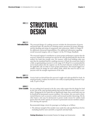 Structural Design 4.1 Introduction/4.2.1 Live Loads Chapter 4
Parking Structures: Recommended Practice For Design and Construction 4-1
Introduction The structural design of a parking structure includes the determination of gravity
and lateral loads, the selection of a framing system, provisions for proper drainage,
and the detailing and sizing of components and connections. (Refer to Chapter 8
for additional contractual responsibilities.) For additional information regarding
overall structural integrity, refer to Chapter 3 of the PCI Design Handbook.
The structural engineer’s contribution to ensure proper performance requires that the
structure's behavior be examined not only for the code specified loads but also for the
realistic live loads that actually exist. For instance, while local building codes may
state that the mandated load for a parking structure is 50 psf, the actual static load in
a fully occupied parking structure is in the range of 25-30 psf. It is recommended for
service-load analysis that the engineer use the live-load reduction methods found in
the applicable code. In order to ensure proper performance, this manual suggests rea-
sonable criteria for design for such realistic loads, which also must be used in con-
junction with the strength requirements of the code.
Gravity Loads Gravity loads are derived from the structure’s weight and code-specified live loads. As
noted previously, a realistic live load for even a fully occupied parking structure is typ-
ically 25 psf to 30 psf.
Live Loads For any parking level exposed to the sky, some codes require that the design live load
be the sum of the code-specified parking load and the full-snow load, which is unre-
alistic. Designing for live loads that are significantly larger than actual loads may not
be beneficial for prestressed concrete members. On occasion, this can result in detri-
mental behavior, such as excessive camber and increased member shortening. On the
other hand, it also may be detrimental to permit tensile stresses for realistic loads
greater than the tensile capacity of concrete in prestressed concrete members subject-
ed to deicing salt exposure.
Recommended design criteria for passenger-car loading are as follows:
1. The ultimate strength of the member must satisfy the code-specified factor for live
(including load for snow and drift as required) and dead loads.
4.2.1
4.2
4.1
STRUCTURAL
DESIGN
4.0
 