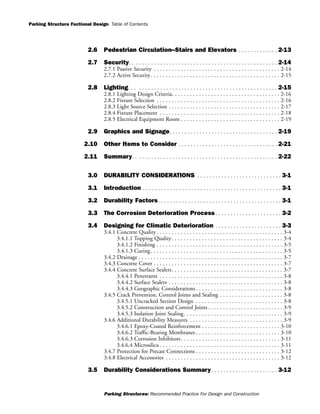 Parking Structure Fuctional Design
Parking Structures: Recommended Practice For Design and Construction
Table of Contents
2.6 Pedestrian Circulation--Stairs and Elevators . . . . . . . . . . . . . 2-13
2.7 Security. . . . . . . . . . . . . . . . . . . . . . . . . . . . . . . . . . . . . . . . . . . . . . . . . 2-14
2.7.1 Passive Security . . . . . . . . . . . . . . . . . . . . . . . . . . . . . . . . . . . . . . . . . . 2-14
2.7.2 Active Security. . . . . . . . . . . . . . . . . . . . . . . . . . . . . . . . . . . . . . . . . . . 2-15
2.8 Lighting. . . . . . . . . . . . . . . . . . . . . . . . . . . . . . . . . . . . . . . . . . . . . . . . . 2-15
2.8.1 Lighting Design Criteria. . . . . . . . . . . . . . . . . . . . . . . . . . . . . . . . . . . . 2-16
2.8.2 Fixture Selection . . . . . . . . . . . . . . . . . . . . . . . . . . . . . . . . . . . . . . . . . 2-16
2.8.3 Light Source Selection . . . . . . . . . . . . . . . . . . . . . . . . . . . . . . . . . . . . . 2-17
2.8.4 Fixture Placement . . . . . . . . . . . . . . . . . . . . . . . . . . . . . . . . . . . . . . . . 2-18
2.8.5 Electrical Equipment Room . . . . . . . . . . . . . . . . . . . . . . . . . . . . . . . . . 2-19
2.9 Graphics and Signage. . . . . . . . . . . . . . . . . . . . . . . . . . . . . . . . . . . . 2-19
2.10 Other Items to Consider . . . . . . . . . . . . . . . . . . . . . . . . . . . . . . . . . 2-21
2.11 Summary. . . . . . . . . . . . . . . . . . . . . . . . . . . . . . . . . . . . . . . . . . . . . . . . 2-22
3.0 DURABILITY CONSIDERATIONS . . . . . . . . . . . . . . . . . . . . . . . . . . . . 3-1
3.1 Introduction . . . . . . . . . . . . . . . . . . . . . . . . . . . . . . . . . . . . . . . . . . . . . . 3-1
3.2 Durability Factors. . . . . . . . . . . . . . . . . . . . . . . . . . . . . . . . . . . . . . . . . 3-1
3.3 The Corrosion Deterioration Process . . . . . . . . . . . . . . . . . . . . . . 3-2
3.4 Designing for Climatic Deterioration . . . . . . . . . . . . . . . . . . . . . . 3-3
3.4.1 Concrete Quality . . . . . . . . . . . . . . . . . . . . . . . . . . . . . . . . . . . . . . . . . . 3-4
3.4.1.1 Topping Quality. . . . . . . . . . . . . . . . . . . . . . . . . . . . . . . . . . . . . 3-4
3.4.1.2 Finishing . . . . . . . . . . . . . . . . . . . . . . . . . . . . . . . . . . . . . . . . . . 3-5
3.4.1.3 Curing. . . . . . . . . . . . . . . . . . . . . . . . . . . . . . . . . . . . . . . . . . . . 3-5
3.4.2 Drainage . . . . . . . . . . . . . . . . . . . . . . . . . . . . . . . . . . . . . . . . . . . . . . . . 3-7
3.4.3 Concrete Cover . . . . . . . . . . . . . . . . . . . . . . . . . . . . . . . . . . . . . . . . . . . 3-7
3.4.4 Concrete Surface Sealers. . . . . . . . . . . . . . . . . . . . . . . . . . . . . . . . . . . . . 3-7
3.4.4.1 Penetrants . . . . . . . . . . . . . . . . . . . . . . . . . . . . . . . . . . . . . . . . . 3-8
3.4.4.2 Surface Sealers . . . . . . . . . . . . . . . . . . . . . . . . . . . . . . . . . . . . . . 3-8
3.4.4.3 Geographic Considerations . . . . . . . . . . . . . . . . . . . . . . . . . . . . . 3-8
3.4.5 Crack Prevention, Control Joints and Sealing . . . . . . . . . . . . . . . . . . . . . 3-8
3.4.5.1 Uncracked Section Design . . . . . . . . . . . . . . . . . . . . . . . . . . . . . 3-8
3.4.5.2 Construction and Control Joints. . . . . . . . . . . . . . . . . . . . . . . . . 3-9
3.4.5.3 Isolation Joint Sealing. . . . . . . . . . . . . . . . . . . . . . . . . . . . . . . . . 3-9
3.4.6 Additional Durability Measures . . . . . . . . . . . . . . . . . . . . . . . . . . . . . . . 3-9
3.4.6.1 Epoxy-Coated Reinforcement . . . . . . . . . . . . . . . . . . . . . . . . . . 3-10
3.4.6.2 Traffic-Bearing Membranes . . . . . . . . . . . . . . . . . . . . . . . . . . . . 3-10
3.4.6.3 Corrosion Inhibitors. . . . . . . . . . . . . . . . . . . . . . . . . . . . . . . . . 3-11
3.4.6.4 Microsilica . . . . . . . . . . . . . . . . . . . . . . . . . . . . . . . . . . . . . . . . 3-11
3.4.7 Protection for Precast Connections . . . . . . . . . . . . . . . . . . . . . . . . . . . . 3-12
3.4.8 Electrical Accessories . . . . . . . . . . . . . . . . . . . . . . . . . . . . . . . . . . . . . . 3-12
3.5 Durability Considerations Summary. . . . . . . . . . . . . . . . . . . . . . 3-12
 