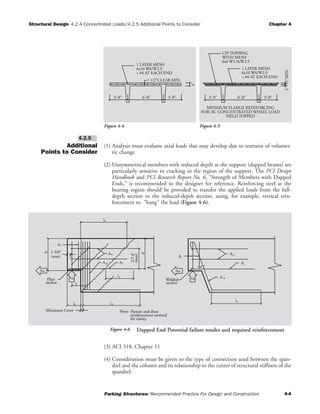 Structural Design 4.2.4 Concentrated Loads/4.2.5 Additional Points to Consider Chapter 4
Parking Structures: Recommended Practice For Design and Construction 4-4
Additional
Points to Consider
(1) Analysis must evaluate axial loads that may develop due to restraint of volumet-
ric change.
(2) Unsymmetrical members with reduced depth at the support (dapped beams) are
particularly sensitive to cracking in the region of the support. The PCI Design
Handbook and PCI Research Report No. 6, “Strength of Members with Dapped
Ends,” is recommended to the designer for reference. Reinforcing steel at the
bearing region should be provided to transfer the applied loads from the full-
depth section to the reduced-depth section, using, for example, vertical rein-
forcement to "hang" the load (Figure 4-6).
(3) ACI 318, Chapter 11
(4) Consideration must be given to the type of connection used between the span-
drel and the column and its relationship to the center of structural stiffness of the
spandrel.
4.2.5
3'-0" 6'-0"
1 1/2"CLEAR MIN.
1 LAYER MESH
6x10 W6/W2.9
+ #4 AT EACH END
4"
3'-0"
Figure 4-4
6'-0"
MINIMUM FLANGE REINFORCING
FOR 2K CONCENTRATED WHEEL LOAD
FIELD TOPPED
3'-0" 3'-0"
2"
CIP TOPPING
WITH MESH
6x6 W2.9xW2.9
1 LAYER MESH
6x10 W6/W2.9
+ #4 AT EACH END
2"MIN.
Figure 4-5
dl
h
a
AVu
anchor
Welded
Nu
A
Av
AA A
A
A
Vu
Nu
anchor
Plate
for clarity.
reinforcement omitted
Flexure and shearNote:
l
(max)
2/3d
dl
dl
dl
Minimum Cover
1-3/8"
a
(max)
d
sh
h
s
v
sh s
h
d
Figure 4-6 Dapped End Potential failure modes and required reinforcement
 
