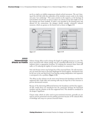 Structural Design 4.3.1.2 Temperature-Related Volume Changes/4.3.1.3 Volume-Change Effects on Frames Chapter 4
Parking Structures: Recommended Practice For Design and Construction 4-8
not be so rigid as to inhibit temperature-related cyclical movement. The sun's heat-
ing of the roof slab while the undersides of the members remain cooler in the shade
can cause “sun cambering.” This causes rotation at the supports, so the bearings of
roof members must be free to move to relieve any adverse stresses that might occur if
this bearing were fixed (welded). If relief is not provided at the bearing point and
allowed by the connections, the designer should consider volumetric induced
moments, which are greatest at the lowest level as shown in Figure 4-9.
Volume-Change
Effects on Frames
Volume-change effects tend to change the length of a parking structure as a unit. The
forces associated with volume change may be controlled effectively by (1) inserting
isolation joints at appropriate locations, (2) isolating the moment frame from stiff
walls, or (3) reducing the rigidity of certain members or connections.
Stair and elevator towers may be kept free of the structural frame. On tall structures,
one can attach the tower to the deck diaphragm for lateral support. Attachments may
be left out at the roof deck level if sun heating causing independent roof expansion
is anticipated to be a problem (Figure 4-10).
The effects on the columns are the most severe between the foundation and the first
supported slab. Grade slabs and retaining walls may be kept free of the structure to
prevent detrimental restraint.
Because of the shortening differential between the foundation and the first support-
ed slab, tensile forces are introduced into the connection between the horizontal
members and the columns at the first supported level. This should be considered in
the design if significant.
Closure strips, which are often used on post-tensioned structures, generally are not
used on precast prestressed concrete parking structures because of the reduced effect
of shrinkage and creep on a precast structural frame.
4.3.1.3
SUN CAMBER
"X" CRITICAL DESIGN LOCATIONS
"X"
"X"
Figure 4-9
TOWER CONNECTIONS
STAIR / ELEVATOR
Figure 4-10
 