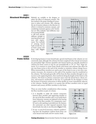 Structural Design 4.2.3 Structural Strategies/4.3.2.1 Frame Action Chapter 4
Parking Structures: Recommended Practice For Design and Construction 4-9
Structural Strategies Methods are available to the designer to
reduce the effects of volumetric restraint. The
best method is the proper detailing of connec-
tions to reduce such restraint. Also, reducing
the size of exterior columns in the direction in
which it is desired to minimize restraint, and
considering rotational capacity at the founda-
tion are other methods. Such deliberate ways
of increasing flexibili-
ty still must provide
sufficient strength to
resist lateral forces and
meet drift require-
ments. Two methods
of resisting lateral
loads include the use
of frame action and
shear walls (Figure
4-11).
Frame Action In developing frames to resist lateral loads, special wind beams at the columns are not
commonly used, although this solution has been employed where lateral movements
are particularly high. Exterior spandrels and interior beams are typically attached to
columns for frame action or may be cast monolithically as “H” or “Tree” shape ele-
ments. It is common to create frame details with beams and columns that allow for
one way frame action at the end of the member to minimize volume change forces.
When stemmed floor members are used as part of the frame in one or two story non-
seismic structures, the moments at the ends of the members must be transferred to
the columns. The load path generally will be from the floor member through its con-
nection to the supporting beam, then transferred along the length of that beam to the
columns. The beam-to-column connection must resist the lateral forces, shears tor-
sion, and moments attributable to that bay. It is preferable for the designer to limit
the location of moment connections to those double tee stems immediately adjacent
to the columns. Another option is to assume that all floor members resist an equal
moment and connect all floor members to the beam.
There are some further considerations when treating
the floor members as part of a frame:
1. It is desirable to make the tension connection
between floor member and supporting member at
the top of the floor member only, so no tensile forces
from volumetric restraint are imposed in the bearing
region of the floor member. If a compression trans-
fer such as dry-packing is provided near the bottom,
the connection can resist imposed moments from
lateral loads, but only in one direction (Figure 4-12).
2. In one- or two-level structures, columns cantilever-
ing from the foundation without beam fixity can
resist lateral-wind loads and low-seismic loads.
4.3.2.1
4.3.2
Lateral shear
transfer connections
SHEAR WALL
Column
Spandrel
Shear wall
Double Tees
FRAME ACTION
Hinged ends
Fixed ends
Figure 4-11
BA
F
F
C
T=0
DRY PACK
C
T
Figure 4-12
 