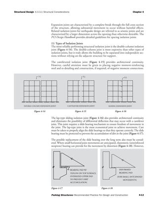 Structural Design Chapter 4
Parking Structures: Recommended Practice For Design and Construction 4-12
4.3.3.1 Structural Considerations
Expansion joints are characterized by a complete break through the full cross section
of the structure, allowing substantial movement to occur without harmful effects.
Related isolation joints for earthquake design are referred to as seismic joints and are
characterized by a larger dimension across the opening than otherwise desirable. The
PCI Design Handbook provides detailed guidelines for spacing isolation joints
(1) Types of Isolation Joints
The most reliably performing structural isolation joint is the double-column isolation
joint (Figure 4-14). The double-column joint is more expensive than other types of
isolation joints, but it truly allows the building to be separated into independent sec-
tions without relying on the adjacent structure for support.
The cantilevered isolation joint (Figure 4-15) provides architectural continuity.
However, careful attention must be given to placing negative moment-reinforcing
steel and to detailing and construction, if required, of negative moment connections.
The lap-type sliding isolation joint (Figure 4-16) also provides architectural continuity
and eliminates the possibility of differential deflection that may occur with a cantilever
joint. This joint requires a slide-bearing mechanism to ensure freedom of movement in
the joint. The lap-type joint is the most economical joint to achieve movement. Care
must be taken to properly align the slide bearings so that they operate correctly. The slide
bearing must be protected to prevent the accumulation of dirt in the joint (Figure 4-17).
The possible replacement of the slide bearing over the long term also must be consid-
ered. Where small horizontal joint movements are anticipated, elastomeric (unreinforced
neoprene) bearing can provide for the movement by distortion (Figure 4-18). However,
DOUBLE COLUMN EXPANSION JOINT
E.J.
SLIDING EXPANSION JOINTCANTILEVER EXPANSION JOINT
E.J. E.J.
Figure 4-14 Figure 4-15 Figure 4-16
TEFLON ON TOP SURFACE.
TO PREVENT DIRT
OVERSIZED UPPER PAD
ACCUMULATION.
BEARING PAD W/
MOVEMENTS)
(FOR SMALL ANTCIPATED
DEFORMED
BEARING PAD
Figure 4-17 Figure 4-18
 