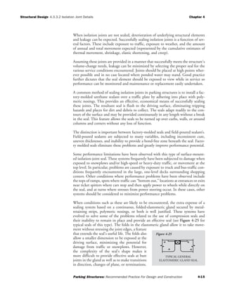 Structural Design Chapter 4
Parking Structures: Recommended Practice For Design and Construction 4-15
4.3.3.2 Isolation Joint Details
When isolation joints are not sealed, deterioration of underlying structural elements
and leakage can be expected. Successfully sealing isolation joints is a function of sev-
eral factors. These include exposure to traffic, exposure to weather, and the amount
of annual and total movement expected (represented by the cumulative estimates of
thermal movement, shrinkage, elastic shortening, and creep).
Assuming these joints are provided in a manner that successfully meets the structure's
volume-change needs, leakage can be minimized by selecting the proper seal for the
various service conditions encountered. Joints should be placed at high points wher-
ever possible and in no case located where ponded water may stand. Good practice
further dictates that the seal element should be exposed to view while in service so
performance can be monitored and maintenance or replacement easily undertaken.
A common method of sealing isolation joints in parking structures is to install a fac-
tory-molded urethane sealant over a traffic plate by adhering into place with poly-
meric nosings. This provides an effective, economical means of successfully sealing
these joints. The resultant seal is flush to the driving surface, eliminating tripping
hazards and places for dirt and debris to collect. The seals adapt readily to the con-
tours of the surface and may be provided continuously in any length without a break
in the seal. This feature allows the seals to be turned up over curbs, walls, or around
columns and corners without any loss of function.
The distinction is important between factory-molded seals and field-poured sealant’s.
Field-poured sealants are subjected to many variables, including inconsistent cure,
uneven thicknesses, and inability to provide a bond-free zone beneath the seal. Facto-
ry molded seals eliminate these problems and greatly improve performance potential.
Some performance limitations have been observed with this type of surface-mount-
ed isolation-joint seal. These systems frequently have been subjected to damage when
exposed to snowplows and/or high-speed or heavy-duty traffic, or movement at the
top level. In particular, problems are caused by exposure to truck and bus-traffic con-
ditions frequently encountered in the large, one-level decks surrounding shopping
centers. Other conditions where performance problems have been observed include
the tops of ramps, spots where traffic can “bottom out,” locations at entrances or exits
near ticket spitters where cars stop and then apply power to wheels while directly on
the seal, and at turns where stresses from power steering occur. In these cases, other
systems should be considered to minimize performance problems.
When conditions such as these are likely to be encountered, the extra expense of a
sealing system based on a continuous, folded-elastomeric gland secured by metal-
retaining strips, polymeric nosings, or both is well justified. These systems have
evolved to solve some of the problems related to the use of compression seals and
their inability to remain in place and provide an effective seal (see Figure 4-25 for
typical seals of this type). The folds in the elastomeric gland allow it to take move-
ment without stressing the joint edges, a feature
that extends the seal's useful life. The folds also
allow a smaller dimension to be exposed at the
driving surface, minimizing the potential for
damage from traffic or snowplows. However,
the complexity of the seal's shape makes it
more difficult to provide effective seals at butt
joints in the gland as well as to make transitions
in direction, changes of plane, or terminations.
ELASTOMERIC GLAND SEAL
TYPICAL GENERAL
Figure 4-25
 