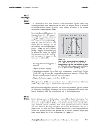 Structural Design Chapter 4
Parking Structures: Recommended Practice For Design and Construction 4-16
4.4 Drawings/4.4.2 Drains
Drainage
Slope The camber of the main floor members, usually double tees, requires careful study
regarding drainage. This is particularly true when the designer desires to minimize
the number of floor drains. Designers cannot depend on camber of the prestress
members to provide drainage slopes.
Parking decks should be pitched for
drainage. Slopes of 1-1/2% are com-
mon with 1% being the minimum
acceptable field-limit after construc-
tion tolerances are considered. (Fig-
ure 4-26). Pitch is necessary to help
ensure positive drainage and to
overcome the effects of finishing tol-
erance, camber, and surface irregu-
larities. Cross-bay drainage can best
be achieved by raising one end of
floor members. At the low end, lat-
eral movement of water to the
drains can be achieved by:
1. Pitching the supporting girder or
spandrel.
2. Sloping structural topping.
3. Twisting or warping the precast floor units, provided they are sufficiently flexible.
1%-1-1/2% can be used for pretopped members that span over 50 feet. Thin
flanged, topped tees can be warped to a greater degree.
4. Sloping the bearing support of the floor double tees.
When pretopped double tees are used, care must be taken to eliminate differential
camber offsets at the edges of members that may trap water.
On continuous ramp parking structures, the drains and drain lines typically are kept
on the interior column lines to minimize the architectural impact of the vertical drain
line on the exterior. This also minimizes the cost of the drainage system.
Drains Positive drainage slopes in the immediate vicinity of floor drains is important. Floor
drains often are set lower (1/2 inch to 1 inch) than the surrounding floor slab to ensure
the concrete finishers will slope the floor positively down into the drains rather than leav-
ing a “bird bath” adjacent to the floor drain. Drains generally are located near columns
and at the bottom of the ramps throughout the structure. Coordination is required to
ensure drains and drain lines do not interfere with structural connections between the
column and the floor members. Also, if lateral runs are required, they must not fall with-
in the critical bearing area of structural member (see Figure 4-27).
4.4.2
4.4.1
4.4
DRAIN
60'-0"
30'-0"30'-0"
ELEV. 99.33 ELEV. 99.00 ELEV. 99.33
ELEV. 100.0
MIN.SLOPE
MIN.SLOPE
Figure 4-26
Note: The deck elevation at the center column in the
bottom of the sketch could be lowered such that the
transverse slopes at the ends of the tees would be identi-
cal. This would preclude any potential for cracking due
to an out of plane condition of the flange in place.
 