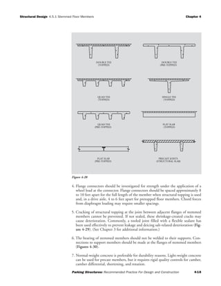 Structural Design Chapter 4
Parking Structures: Recommended Practice For Design and Construction 4-18
4.5.1 Stemmed Floor Members
4. Flange connectors should be investigated for strength under the application of a
wheel load at the connector. Flange connectors should be spaced approximately 8
to 10 feet apart for the full length of the member when structural topping is used
and, in a drive aisle, 4 to 6 feet apart for pretopped floor members. Chord forces
from diaphragm loading may require smaller spacings.
5. Cracking of structural topping at the joint between adjacent flanges of stemmed
members cannot be prevented. If not sealed, these shrinkage-created cracks may
cause deterioration. Commonly, a tooled joint filled with a flexible sealant has
been used effectively to prevent leakage and deicing salt-related deterioration (Fig-
ure 4-29). (See Chapter 3 for additional information.)
6. The bearing of stemmed members should not be welded to their supports. Con-
nections to support members should be made at the flanges of stemmed members
(Figures 4-30).
7. Normal-weight concrete is preferable for durability reasons. Light-weight concrete
can be used for precast members, but it requires rigid quality controls for camber,
camber differential, shortening, and rotation.
(PRE-TOPPED)
FLAT SLAB
(PRE-TOPPED)
QUAD TEE
(STRUCTURAL SLAB)
PRECAST JOISTS
FLAT SLAB
(TOPPED)
QUAD TEE
(TOPPED)
(TOPPED)
DOUBLE TEE
(TOPPED)
SINGLE TEE
(PRE-TOPPED)
DOUBLE TEE
Figure 4-28
 