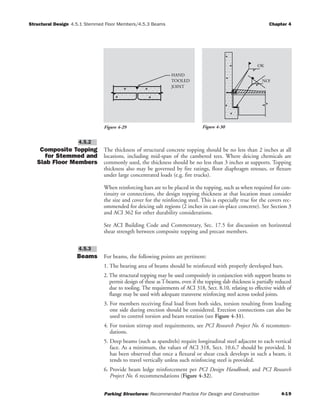 Structural Design Chapter 4
Parking Structures: Recommended Practice For Design and Construction 4-19
4.5.1 Stemmed Floor Members/4.5.3 Beams
Composite Topping
for Stemmed and
Slab Floor Members
The thickness of structural concrete topping should be no less than 2 inches at all
locations, including mid-span of the cambered tees. Where deicing chemicals are
commonly used, the thickness should be no less than 3 inches at supports. Topping
thickness also may be governed by fire ratings, floor diaphragm stresses, or flexure
under large concentrated loads (e.g. fire trucks).
When reinforcing bars are to be placed in the topping, such as when required for con-
tinuity or connections, the design topping thickness at that location must consider
the size and cover for the reinforcing steel. This is especially true for the covers rec-
ommended for deicing salt regions (2 inches in cast-in-place concrete). See Section 3
and ACI 362 for other durability considerations.
See ACI Building Code and Commentary, Sec. 17.5 for discussion on horizontal
shear strength between composite topping and precast members.
Beams For beams, the following points are pertinent:
1. The bearing area of beams should be reinforced with properly developed bars.
2. The structural topping may be used compositely in conjunction with support beams to
permit design of these as T-beams, even if the topping slab thickness is partially reduced
due to tooling. The requirements of ACI 318, Sect. 8.10, relating to effective width of
flange may be used with adequate transverse reinforcing steel across tooled joints.
3. For members receiving final load from both sides, torsion resulting from loading
one side during erection should be considered. Erection connections can also be
used to control torsion and beam rotation (see Figure 4-31).
4. For torsion stirrup steel requirements, see PCI Research Project No. 6 recommen-
dations.
5. Deep beams (such as spandrels) require longitudinal steel adjacent to each vertical
face. As a minimum, the values of ACI 318, Sect. 10.6.7 should be provided. It
has been observed that once a flexural or shear crack develops in such a beam, it
tends to travel vertically unless such reinforcing steel is provided.
6. Provide beam ledge reinforcement per PCI Design Handbook, and PCI Research
Project No. 6 recommendations (Figure 4-32).
4.5.3
4.5.2
JOINT
TOOLED
HAND
OK
NO!
Figure 4-29 Figure 4-30
 