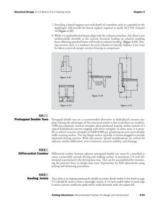 Structural Design Chapter 4
Parking Structures: Recommended Practice For Design and Construction 4-20
4.5.3 Beams/4.6.2 Sealing Joints
7. Providing a lateral support near mid-depth of a member, such as a spandrel to the
diaphragm, will provide the lateral support required to satisfy ACI 318, Chapter
10 (Figure 4-33).
8. While it is preferable that beams align with the column centerline, this often is not
architecturally desirable at the exterior. Eccentric loading on columns resulting
from offsetting spandrel beams will result in column bending (Figure 4-34). Dur-
ing erection, there is a tendency for such columns to laterally displace. Care must
be taken to provide proper erection bracing to compensate.
Pretopped Double Tees Pretopped double tees are a recommended alternative to field-placed concrete top-
ping. Among the advantages of this structural system is that it produces an excellent,
5,000 psi minimum concrete strength, plant-produced wearing surface instead of a
typical field-placed concrete topping with lower strengths. In some areas, it is possi-
ble to achieve concrete strengths of 6,000-8,000 psi, producing an even more durable
traffic-wearing surface. The top flange surface typically is broom-dragged to provide
improved driving traction. With this system, special considerations are critical for
adjacent camber differential, joint treatments, erection stability, and drainage.
Differential Camber Differential camber between adjacent pretopped double tees must be controlled to
create a reasonably smooth driving and walking surface. A maximum 1/4 inch dif-
ferential is permitted in the driving-lane area. This can be accomplished by minimiz-
ing the prestress force in design and, most importantly, by field adjustments using
jacking and shimming procedures.
Sealing Joints Since there is no topping spanning the double tee joints, details similar to the detail on page
5-13 should be used to create a watertight system. A 1/4 inch tooled radius or eased edge
is used to prevent small joint spalls which could ultimately make the sealant fail.
4.6.2
4.6.1
4.6
b
e
COIL OR
SLOTTED
INSERT
e
Figure 4-31
Figure 4-33
Figure 4-34Figure 4-32
 