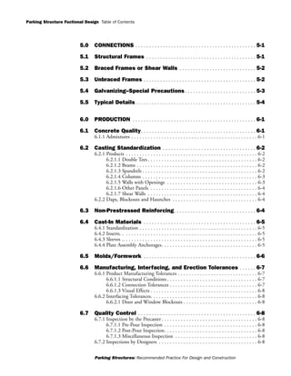 Parking Structure Fuctional Design
Parking Structures: Recommended Practice For Design and Construction
Table of Contents
5.0 CONNECTIONS . . . . . . . . . . . . . . . . . . . . . . . . . . . . . . . . . . . . . . . . . . . . 5-1
5.1 Structural Frames . . . . . . . . . . . . . . . . . . . . . . . . . . . . . . . . . . . . . . . . 5-1
5.2 Braced Frames or Shear Walls . . . . . . . . . . . . . . . . . . . . . . . . . . . . 5-2
5.3 Unbraced Frames . . . . . . . . . . . . . . . . . . . . . . . . . . . . . . . . . . . . . . . . . 5-2
5.4 Galvanizing--Special Precautions . . . . . . . . . . . . . . . . . . . . . . . . . . 5-3
5.5 Typical Details. . . . . . . . . . . . . . . . . . . . . . . . . . . . . . . . . . . . . . . . . . . . 5-4
6.0 PRODUCTION . . . . . . . . . . . . . . . . . . . . . . . . . . . . . . . . . . . . . . . . . . . . . 6-1
6.1 Concrete Quality. . . . . . . . . . . . . . . . . . . . . . . . . . . . . . . . . . . . . . . . . . 6-1
6.1.1 Admixtures . . . . . . . . . . . . . . . . . . . . . . . . . . . . . . . . . . . . . . . . . . . . . . 6-1
6.2 Casting Standardization . . . . . . . . . . . . . . . . . . . . . . . . . . . . . . . . . . 6-2
6.2.1 Products . . . . . . . . . . . . . . . . . . . . . . . . . . . . . . . . . . . . . . . . . . . . . . . . 6-2
6.2.1.1 Double Tees . . . . . . . . . . . . . . . . . . . . . . . . . . . . . . . . . . . . . . . . 6-2
6.2.1.2 Beams . . . . . . . . . . . . . . . . . . . . . . . . . . . . . . . . . . . . . . . . . . . . 6-2
6.2.1.3 Spandrels . . . . . . . . . . . . . . . . . . . . . . . . . . . . . . . . . . . . . . . . . . 6-2
6.2.1.4 Columns . . . . . . . . . . . . . . . . . . . . . . . . . . . . . . . . . . . . . . . . . . 6-3
6.2.1.5 Walls with Openings . . . . . . . . . . . . . . . . . . . . . . . . . . . . . . . . . 6-3
6.2.1.6 Other Panels . . . . . . . . . . . . . . . . . . . . . . . . . . . . . . . . . . . . . . . 6-4
6.2.1.7 Shear Walls . . . . . . . . . . . . . . . . . . . . . . . . . . . . . . . . . . . . . . . . 6-4
6.2.2 Daps, Blockouts and Haunches . . . . . . . . . . . . . . . . . . . . . . . . . . . . . . . 6-4
6.3 Non-Prestressed Reinforcing. . . . . . . . . . . . . . . . . . . . . . . . . . . . . . 6-4
6.4 Cast-In Materials . . . . . . . . . . . . . . . . . . . . . . . . . . . . . . . . . . . . . . . . . 6-5
6.4.1 Standardization . . . . . . . . . . . . . . . . . . . . . . . . . . . . . . . . . . . . . . . . . . . 6-5
6.4.2 Inserts. . . . . . . . . . . . . . . . . . . . . . . . . . . . . . . . . . . . . . . . . . . . . . . . . . 6-5
6.4.3 Sleeves .. . . . . . . . . . . . . . . . . . . . . . . . . . . . . . . . . . . . . . . . . . . . . . . . . 6-5
6.4.4 Plate Assembly Anchorages. . . . . . . . . . . . . . . . . . . . . . . . . . . . . . . . . . . 6-5
6.5 Molds/Formwork . . . . . . . . . . . . . . . . . . . . . . . . . . . . . . . . . . . . . . . . . 6-6
6.6 Manufacturing, Interfacing, and Erection Tolerances . . . . . . 6-7
6.6.1 Product Manufacturing Tolerances . . . . . . . . . . . . . . . . . . . . . . . . . . . . . 6-7
6.6.1.1 Structural Conditions . . . . . . . . . . . . . . . . . . . . . . . . . . . . . . . . . 6-7
6.6.1.2 Connection Tolerances . . . . . . . . . . . . . . . . . . . . . . . . . . . . . . . . 6-7
6.6.1.3 Visual Effects . . . . . . . . . . . . . . . . . . . . . . . . . . . . . . . . . . . . . . . 6-8
6.6.2 Interfacing Tolerances. . . . . . . . . . . . . . . . . . . . . . . . . . . . . . . . . . . . . . . 6-8
6.6.2.1 Door and Window Blockouts . . . . . . . . . . . . . . . . . . . . . . . . . . . 6-8
6.7 Quality Control . . . . . . . . . . . . . . . . . . . . . . . . . . . . . . . . . . . . . . . . . . . 6-8
6.7.1 Inspection by the Precaster . . . . . . . . . . . . . . . . . . . . . . . . . . . . . . . . . . . 6-8
6.7.1.1 Pre-Pour Inspection . . . . . . . . . . . . . . . . . . . . . . . . . . . . . . . . . . 6-8
6.7.1.2 Post-Pour Inspection. . . . . . . . . . . . . . . . . . . . . . . . . . . . . . . . . . 6-8
6.7.1.3 Miscellaneous Inspection . . . . . . . . . . . . . . . . . . . . . . . . . . . . . . 6-8
6.7.2 Inspections by Designers . . . . . . . . . . . . . . . . . . . . . . . . . . . . . . . . . . . . 6-8
 