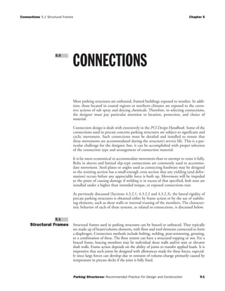 Connections 5.1 Structural Frames Chapter 5
Parking Structures: Recommended Practice For Design and Construction 5-1
Most parking structures are unheated, framed buildings exposed to weather. In addi-
tion, those located in coastal regions or northern climates are exposed to the corro-
sive actions of salt spray and deicing chemicals. Therefore, in selecting connections,
the designer must pay particular attention to location, protection, and choice of
material.
Connection design is dealt with extensively in the PCI Design Handbook. Some of the
connections used in precast concrete parking structures are subject to significant and
cyclic movement. Such connections must be detailed and installed to ensure that
these movements are accommodated during the structure’s service life. This is a par-
ticular challenge for the designer, but, it can be accomplished with proper selection
of the connection type and arrangement of connection material.
It is far more economical to accommodate movement than to attempt to resist it fully.
Bolts in sleeves and limited slip-type connections are commonly used to accommo-
date movement. Steel plates or angles used as connecting hardware may be designed
so the resisting section has a small-enough cross section that any yielding (and defor-
mation) occurs before any appreciable force is built up. Movement will be impeded
to the point of causing damage if welding is in excess of that specified, bolt nuts are
installed under a higher than intended torque, or exposed connections rust.
As previously discussed (Sections 4.3.2.1, 4.3.2.2 and 4.3.2.3), the lateral rigidity of
precast parking structures is obtained either by frame action or by the use of stabiliz-
ing elements, such as shear walls or internal trussing of the members. The character-
istic behavior of each of these systems, as related to connections, is discussed below.
Structural Frames Structural frames used in parking structures can be braced or unbraced. They typically
are made up of beam/column elements, with floor and roof elements connected to form
a diaphragm. Connection methods include bolting, welding, post-tensioning, grouting,
or a combination of these. The floor system can have a structural topping or not. For a
braced frame, bracing members may be individual shear walls and/or stair or elevator
shaft walls. Frame action depends on the ability of joints to transfer applied loads. It is
imperative that such joints be designed with allowances made for these forces, especial-
ly since large forces can develop due to restraint of volume-change primarily caused by
temperature in precast decks if the joint is fully fixed.
5.1
CONNECTIONS
5.0
 