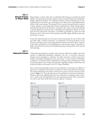 Connections 5.2 Braced Frames or Shear Walls/5.3 Unbraced Frames Chapter 5
Parking Structures: Recommended Practice For Design and Construction 5-2
Braced Frames
or Shear Walls
Braced frames or shear walls rely on individual stiff elements to provide the lateral
rigidity. This generally permits the majority of the structural beams to be designed as
simply supported members. The stiffening elements may be load-bearing or non-
load-bearing. In the former case, advantage can be taken of the superimposed load’s
ability to resist overturning. The location of the structure’s bracing elements can have
a major influence on the magnitude of forces resulting from volume-change effects.
Such elements located at the structure's extremities may require connections detailed
to permit significant movement due to shrinkage and temperature change. To mini-
mize the force induced by movement, it generally is preferable to locate these stiff
elements as close to the center of the structure as possible. Again, flexible connections
are the key to success.
As has been demonstrated over the years, braced construction by use of shear walls
and shaft walls is indeed economical. A combination of bracing elements in one
direction and frame action in the perpendicular direction also can be done. General-
ly, the choice will depend on the parking layout and structure shape. To provide vis-
ibility and air flow for security and ventilation purposes, bearing walls can be pierced
with openings.
Unbraced Frames Unbraced frames depend on member and connection stiffness for rigidity and can be
sensitive to differential foundation settlement. For one- or two-story structures,
columns may be designed as cantilevers. For taller structures, cantilever action isn't
feasible, and rigidity will depend on the connections. A certain amount of flexibility
is inherent in a typical column-to-foundation connection due to deformation of the
soil and base plate, and to anchor-bolt extension capability. Design ramifications and
analytical models are discussed in the PCI Design Handbook.
Since a frame joint generally consists of a top and bottom connection, the stiffness of
that joint is a function of the relative movement of these top and bottom elements.
The conceptual behavior of a frame connection in a precast concrete structure is indi-
cated in Figure 5-1. Note that this one-way braced frame connection can develop a
moment capacity for applied loads only in one direction. An opposite hand connec-
tion is used to take the applied forces in the opposing direction. These connections
are used in only those joints where moment capacity is required.
5.3
5.2
Figure 5-1 Figure 5-2
Dry Pack
 