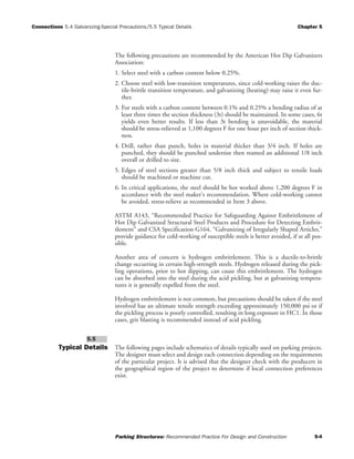 Connections 5.4 Galvanizing-Special Precautions/5.5 Typical Details Chapter 5
Parking Structures: Recommended Practice For Design and Construction 5-4
The following precautions are recommended by the American Hot Dip Galvanizers
Association:
1. Select steel with a carbon content below 0.25%.
2. Choose steel with low-transition temperatures, since cold-working raises the duc-
tile-brittle transition temperature, and galvanizing (heating) may raise it even fur-
ther.
3. For steels with a carbon content between 0.1% and 0.25% a bending radius of at
least three times the section thickness (3t) should be maintained. In some cases, 6t
yields even better results. If less than 3t bending is unavoidable, the material
should be stress-relieved at 1,100 degrees F for one hour per inch of section thick-
ness.
4. Drill, rather than punch, holes in material thicker than 3/4 inch. If holes are
punched, they should be punched undersize then reamed an additional 1/8 inch
overall or drilled to size.
5. Edges of steel sections greater than 5/8 inch thick and subject to tensile loads
should be machined or machine cut.
6. In critical applications, the steel should be hot worked above 1,200 degrees F in
accordance with the steel maker's recommendation. Where cold-working cannot
be avoided, stress-relieve as recommended in Item 3 above.
ASTM A143, “Recommended Practice for Safeguarding Against Embrittlement of
Hot Dip Galvanized Structural Steel Products and Procedure for Detecting Embrit-
tlement” and CSA Specification G164, “Galvanizing of Irregularly Shaped Articles,”
provide guidance for cold-working of susceptible steels is better avoided, if at all pos-
sible.
Another area of concern is hydrogen embrittlement. This is a ductile-to-brittle
change occurring in certain high-strength steels. Hydrogen released during the pick-
ling operations, prior to hot dipping, can cause this embrittlement. The hydrogen
can be absorbed into the steel during the acid pickling, but at galvanizing tempera-
tures it is generally expelled from the steel.
Hydrogen embrittlement is not common, but precautions should be taken if the steel
involved has an ultimate tensile strength exceeding approximately 150,000 psi or if
the pickling process is poorly controlled, resulting in long exposure in HC1. In those
cases, grit blasting is recommended instead of acid pickling.
Typical Details The following pages include schematics of details typically used on parking projects.
The designer must select and design each connection depending on the requirements
of the particular project. It is advised that the designer check with the producers in
the geographical region of the project to determine if local connection preferences
exist.
5.5
 