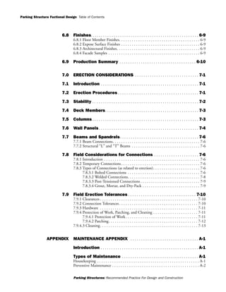 Parking Structure Fuctional Design
Parking Structures: Recommended Practice For Design and Construction
Table of Contents
6.8 Finishes. . . . . . . . . . . . . . . . . . . . . . . . . . . . . . . . . . . . . . . . . . . . . . . . . . . 6-9
6.8.1 Floor Member Finishes. . . . . . . . . . . . . . . . . . . . . . . . . . . . . . . . . . . . . . 6-9
6.8.2 Expose Surface Finishes . . . . . . . . . . . . . . . . . . . . . . . . . . . . . . . . . . . . . 6-9
6.8.3 Architectural Finishes. . . . . . . . . . . . . . . . . . . . . . . . . . . . . . . . . . . . . . . 6-9
6.8.4 Facade Samples . . . . . . . . . . . . . . . . . . . . . . . . . . . . . . . . . . . . . . . . . . . 6-9
6.9 Production Summary . . . . . . . . . . . . . . . . . . . . . . . . . . . . . . . . . . . . 6-10
7.0 ERECTION CONSIDERATIONS . . . . . . . . . . . . . . . . . . . . . . . . . . . . . . 7-1
7.1 Introduction . . . . . . . . . . . . . . . . . . . . . . . . . . . . . . . . . . . . . . . . . . . . . . 7-1
7.2 Erection Procedures . . . . . . . . . . . . . . . . . . . . . . . . . . . . . . . . . . . . . . 7-1
7.3 Stability . . . . . . . . . . . . . . . . . . . . . . . . . . . . . . . . . . . . . . . . . . . . . . . . . . 7-2
7.4 Deck Members. . . . . . . . . . . . . . . . . . . . . . . . . . . . . . . . . . . . . . . . . . . . 7-3
7.5 Columns . . . . . . . . . . . . . . . . . . . . . . . . . . . . . . . . . . . . . . . . . . . . . . . . . . 7-3
7.6 Wall Panels. . . . . . . . . . . . . . . . . . . . . . . . . . . . . . . . . . . . . . . . . . . . . . . 7-4
7.7 Beams and Spandrels. . . . . . . . . . . . . . . . . . . . . . . . . . . . . . . . . . . . . 7-6
7.7.1 Beam Connections. . . . . . . . . . . . . . . . . . . . . . . . . . . . . . . . . . . . . . . . . 7-6
7.7.2 Structural “L” and “T” Beams . . . . . . . . . . . . . . . . . . . . . . . . . . . . . . . . 7-6
7.8 Field Considerations for Connections . . . . . . . . . . . . . . . . . . . . . 7-6
7.8.1 Introduction . . . . . . . . . . . . . . . . . . . . . . . . . . . . . . . . . . . . . . . . . . . . . 7-6
7.8.2 Temporary Connections . . . . . . . . . . . . . . . . . . . . . . . . . . . . . . . . . . . . . 7-6
7.8.3 Types of Connections (as related to erection). . . . . . . . . . . . . . . . . . . . . . 7-6
7.8.3.1 Bolted Connections . . . . . . . . . . . . . . . . . . . . . . . . . . . . . . . . . . 7-6
7.8.3.2 Welded Connections. . . . . . . . . . . . . . . . . . . . . . . . . . . . . . . . . . 7-8
7.8.3.3 Post-Tensioned Connections . . . . . . . . . . . . . . . . . . . . . . . . . . . . 7-9
7.8.3.4 Grout, Mortar, and Dry-Pack . . . . . . . . . . . . . . . . . . . . . . . . . . . 7-9
7.9 Field Erection Tolerances . . . . . . . . . . . . . . . . . . . . . . . . . . . . . . . . 7-10
7.9.1 Clearances . . . . . . . . . . . . . . . . . . . . . . . . . . . . . . . . . . . . . . . . . . . . . . 7-10
7.9.2 Connection Tolerances . . . . . . . . . . . . . . . . . . . . . . . . . . . . . . . . . . . . . 7-10
7.9.3 Hardware . . . . . . . . . . . . . . . . . . . . . . . . . . . . . . . . . . . . . . . . . . . . . . 7-11
7.9.4 Protection of Work, Patching, and Cleaning . . . . . . . . . . . . . . . . . . . . . 7-11
7.9.4.1 Protection of Work. . . . . . . . . . . . . . . . . . . . . . . . . . . . . . . . . . 7-11
7.9.4.2 Patching. . . . . . . . . . . . . . . . . . . . . . . . . . . . . . . . . . . . . . . . . . 7-12
7.9.4.3 Cleaning. . . . . . . . . . . . . . . . . . . . . . . . . . . . . . . . . . . . . . . . . . . . . . 7-13
APPENDIX MAINTENANCE APPENDIX . . . . . . . . . . . . . . . . . . . . . . . . . . . . . . . . A-1
Introduction . . . . . . . . . . . . . . . . . . . . . . . . . . . . . . . . . . . . . . . . . . . . . . A-1
Types of Maintenance . . . . . . . . . . . . . . . . . . . . . . . . . . . . . . . . . . . . A-1
Housekeeping . . . . . . . . . . . . . . . . . . . . . . . . . . . . . . . . . . . . . . . . . . . . . . . . A-1
Preventive Maintenance . . . . . . . . . . . . . . . . . . . . . . . . . . . . . . . . . . . . . . . . . A-2
 