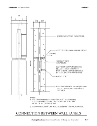 Connections 5.5 Typical Details Chapter 5
Parking Structures: Recommended Practice For Design and Construction 5-17
EQ EQ
10'
5' 5'
GROUT PORT
REBAR PROJECTING FROM PANEL
SHIMS AT TWO
CONTINUOUS NON-SHRINK GROUT
LOCATIONS
REBAR w/ THREADS, OR PROJECTING
NOTE:
1. THE TWO DIFFERENT TYPES OF GROUT-FILLED STEEL
SLEEVES SHOWN CAN BE USED IN EITHER POSITION
ABOVE OR BELOW THE JOINT.
2. THIS CONNECTION CAN ALSO BE USED AT THE FOUNDATION.
INTO COUPLER BY APPROPRIATE
DISTANCE
CAST IRON COUPLING DEVICE,
FILLED w/ HIGH STRENGTH
NON-SHRINK GROUT SPECIFIED
BY MANUFACTURER OF SLEEVE
(SHEAR)
CONNECTION BETWEEN WALL PANELS
 