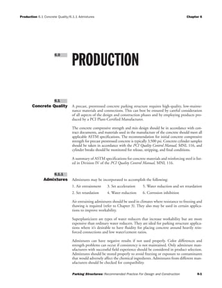Production 6.1 Concrete Quality/6.1.1 Admixtures Chapter 6
Parking Structures: Recommended Practice For Design and Construction 6-1
Concrete Quality A precast, prestressed concrete parking structure requires high-quality, low-mainte-
nance materials and connections. This can best be ensured by careful consideration
of all aspects of the design and construction phases and by employing products pro-
duced by a PCI Plant-Certified Manufacturer.
The concrete compressive strength and mix design should be in accordance with con-
tract documents, and materials used in the manufacture of the concrete should meet all
applicable ASTM specifications. The recommendation for initial concrete compressive
strength for precast prestressed concrete is typically 3,500 psi. Concrete cylinder samples
should be taken in accordance with the PCI Quality Control Manual, MNL 116, and
cylinder breaks should be monitored for release, stripping, and final conditions.
A summary of ASTM specifications for concrete materials and reinforcing steel is list-
ed in Division IV of the PCI Quality Control Manual, MNL 116.
Admixtures Admixtures may be incorporated to accomplish the following:
1. Air entrainment 3. Set acceleration 5. Water reduction and set retardation
2. Set retardation 4. Water reduction 6. Corrosion inhibition
Air entraining admixtures should be used in climates where resistance to freezing and
thawing is required (refer to Chapter 3). They also may be used in certain applica-
tions to improve workability.
Superplasticizers are types of water reducers that increase workability but are more
expensive than ordinary water reducers. They are ideal for parking structure applica-
tions where it’s desirable to have fluidity for placing concrete around heavily rein-
forced connections and low water/cement ratios.
Admixtures can have negative results if not used properly. Color differences and
strength problems can occur if consistency is not maintained. Only admixture man-
ufacturers with successful field experience should be considered in product selection.
Admixtures should be stored properly to avoid freezing or exposure to contaminants
that would adversely affect the chemical ingredients. Admixtures from different man-
ufacturers should be checked for compatibility.
6.1.1
6.1
PRODUCTION
6.0
 