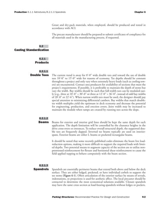 Production 6.1.1 Admixtures/6.2.1.3 Spandrels Chapter 6
Parking Structures: Recommended Practice For Design and Construction 6-2
Grout and dry-pack materials, when employed, should be produced and tested in
accordance with ACI.
The precast manufacturer should be prepared to submit certificates of compliance for
all materials used in the manufacturing process, if requested.
Casting Standardization
Products
Double Tees The current trend is away for 8'-0" wide double tees and toward the use of double
tees 10'-0" to 15'-0" wide for reasons of economy. Tee depths should be constant
throughout a project and only vary when extremely heavy loads (such as cooling tow-
ers) are encountered. Contact area producers for availability of sections that meet the
project's requirements. If possible, it is preferable to maintain the depth of stems but
vary the width. Bay widths should be such that full-width tees can be moduled easi-
ly (e.g., three at 10'-0" = 30'-0" or three at 12'-0" = 36'-0", instead of odd bay widths
of 28'-0" or 22'-6"). When narrow-width tees must be used, the designer should pay
special attention to minimizing differential cambers. Bay widths that match double-
tee width multiples yield the optimum in deck economy and decrease the potential
for engineering, production, and erection errors. Joint width may be increased to
maintain the module when ramps are created by running tees across the slope.
Beams Beams for exterior and interior grid lines should be kept the same depth for each
application. The depth limitation will be controlled by the clearance heights in the
drive cross-overs or entrances. To reduce overall structural depth, the supported dou-
ble tees are frequently dapped. Inverted tee beams typically are used on interior-
spans. Exterior beams are either L beams or pocketed rectangular beams.
It should be noted that some recently published codes eliminate the beam live load-
reduction options, making it more difficult to support the required loads with limit-
ed depths. Two potential means to augment capacity of the section are to utilize non-
prestressed reinforcement for flexure and horizontal shear reinforcement to cause the
field applied topping to behave compositely with the beam section.
Spandrels Spandrels are essentially perimeter beams that extend both above and below the deck
surface. They are either ledged, pocketed, or have individual corbels to support the
tee stems (Figure 6-1). Often articulation of the exterior surface by means of reveals,
indentations, or projections is used for aesthetic affect. The local precaster should be
contacted to determine the most economical solutions available. Closure spandrels
may have the same cross section as load-bearing spandrels without ledges or pockets.
6.2.1.3
6.2.1.2
6.2.1.1
6.2.1
6.2
 