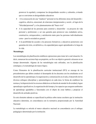 promover la equidad y compensar las desigualdades sociales y culturales, evitando
que se conviertan en desigualdades educativas
• A la consecución de una "madurez" personal en las diferentes áreas del desarrollo -
cognitiva, afectiva, emocional, de relaciones interpersonales y social-, al logro de la
"felicidad personal" y a los planteamientos del "buen vivir"
• A la capacidad de las personas para construir y desarrollar - su proyecto de vida
personal y profesional, y ser una garantía para promover una ciudadanía activa,
constructiva, enriquecedora y satisfactoria tanto para las personas individualmente
como - para la sociedad en general.
• A la posibilidad de acceder a los procesos formativos y educativos posteriores con
garantías de éxito, en definitiva, a la capacidad para seguir aprendiendo a lo largo de
la vida.
Metodología
Las metodologías de planificación establecen operaciones para tratar tal o cual situación. Es
decir, enmarcan las acciones bajo un propósito, un fin o un objetivo general a alcanzar en un
tiempo determinado. Algunas de las metodologías más utilizadas, son la planificación
estratégica y la metodología de marco lógico.
Como Elementos de la planificación curricular institucional (PCI) se encarga de los
procedimientos que deben conducir el desempeño de los docentes con los estudiantes en el
desarrollo de los aprendizajes; la organización y comunicación en el aula; el desarrollo de los
diversos enfoques (disciplinar y epistemológico) en cada área; la forma de establecer las
normas y la disposición de los recursos didácticos en función de atender la diversidad y lograr
aprendizajes significativos; la organización del tiempo y los espacios que aseguren ambientes
de aprendizaje agradables y funcionales con el objeto de crear hábitos y propiciar el
desarrollo de actitudes positivas.
En este elemento además se especificará la política sobre tareas escolares que la institución
educativa determine, en concordancia con la normativa proporcionada por la Autoridad
Nacional.
La metodología se articula al marco educativo nacional en concordancia con el enfoque
pedagógico determinado por la institución.
 