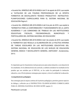• Acuerdo Nro. MINEDUC-ME-2016-00082-A del 31 de agosto de 2016, que expide
el “CATÁLOGO DE LAS FIGURAS PROFESIONALES DE LA OFERTA
FORMATIVA DE BACHILLERATO TÉCNICO PRODUCTIVO”. INSTRUCTIVO:
PLANIFICACIONES CURRICULARES PARA EL SISTEMA NACIONAL DE
EDUCACIÓN Página 5
• Acuerdo Nro. MINEDUC-ME-2016-00060-A del 6 de julio de 2016, que expide la
“NORMATIVA PARA LA CONFORMACIÓN Y FUNCIONAMIENTO DE LA JUNTA
ACADÉMICA Y LAS COMISIONES DE TRABAJO EN LAS INSTITUCIONES
EDUCATIVAS FISCALES, FISCOMISIONALES, MUNICIPALES Y
PARTICULARES DEL SISTEMA NACIONAL DE EDUCACIÓN”.
• Acuerdo Nro. MINEDUC-ME-2016-00094-A del 3 de octubre de 2016, que expide
la “NORMATIVA QUE REGULA LA ELABORACIÓN DE LA POLÍTICA INTERNA
DE TAREAS ESCOLARES EN LAS INSTITUCIONES EDUCATIVAS DEL
SISTEMA NACIONAL DE EDUCACIÓN DE LOS NIVELES DE EDUCACIÓN
GENERAL BÁSICA Y BACHILLERATO GENERAL UNIFICADO”. (fundamentos,
2017)
Es importante que los lineamientos incluyan procesos para autoevaluación y coevaluación de
los estudiantes. En la elaboración de este currículo, se deberá considerar los resultados de las
pruebas que son emitidos por el INEVAL, en las cuales ha participado la institución
educativa, con el fin de plantear estrategias para mejorar y elevar la calidad de la educación.
Acompañamiento pedagógico
Son estrategias para la mejora continua de la práctica pedagógica; permiten generar espacios
de diálogo y reflexión con el INSTRUCTIVO: PLANIFICACIONES CURRICULARES
PARA EL SISTEMA NACIONAL DE EDUCACIÓN pagina 12.
Planificación curricular
 